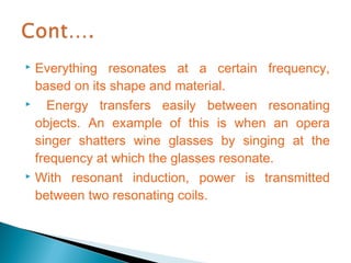  Everything resonates at a certain frequency,
  based on its shape and material.
   Energy transfers easily between resonating
  objects. An example of this is when an opera
  singer shatters wine glasses by singing at the
  frequency at which the glasses resonate.
 With resonant induction, power is transmitted

  between two resonating coils.
 