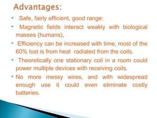   Safe, fairly efficient, good range:
 Magnetic fields interact weakly with biological

  masses (humans),
 Efficiency can be increased with time, most of the

  60% lost is from heat radiated from the coils.
 Theoretically one stationary coil in a room could

  power multiple devices with receiving coils.
 No more messy wires, and with widespread

  enough use it could even eliminate costly
  batteries.
 