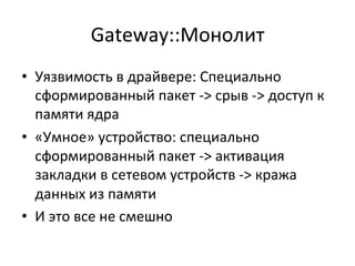 Gateway::Монолит	
  
•  Уязвимость	
  в	
  драйвере:	
  Специально	
  
сформированный	
  пакет	
  -­‐>	
  срыв	
  -­‐>	
  доступ	
  к	
  
памяти	
  ядра	
  
•  «Умное»	
  устройство:	
  специально	
  
сформированный	
  пакет	
  -­‐>	
  активация	
  
закладки	
  в	
  сетевом	
  устройств	
  -­‐>	
  кража	
  
данных	
  из	
  памяти	
  
•  И	
  это	
  все	
  не	
  смешно	
  
 