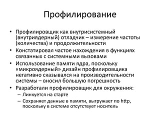 Профилирование	
  
•  Профилировщик	
  как	
  внутрисистемный	
  
(внутриядерный)	
  отладчик	
  –	
  измерение	
  частоты	
  
(количества)	
  и	
  продолжительности	
  	
  
•  Констатировал	
  частое	
  нахождения	
  в	
  функциях	
  
связанных	
  с	
  системными	
  вызовами	
  
•  Использование	
  памяти	
  ядра,	
  поскольку	
  
«микроядерный»	
  дизайн	
  профилировщика	
  
негативно	
  сказывался	
  на	
  производительности	
  
системы	
  –	
  вносил	
  большую	
  погрешность	
  	
  
•  Разработали	
  профилировщик	
  для	
  окружения:	
  
–  Линкуется	
  на	
  старте	
  
–  Сохраняет	
  данные	
  в	
  памяти,	
  выгружает	
  по	
  h£p,	
  
поскольку	
  в	
  системе	
  отсутствует	
  носитель	
  
 