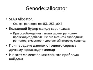 Genode::allocator	
  
•  SLAB	
  Allocator.	
  	
  
–  Список	
  регионов	
  по	
  1KB,	
  2KB,16KB	
  
•  Кольцевой	
  буфер	
  между	
  сервисами:	
  	
  
–  При	
  освобождении	
  памяти	
  одним	
  регионом	
  
происходит	
  добавление	
  его	
  в	
  список	
  свободных	
  
регионов,	
  в	
  частности	
  доступный	
  второму	
  сервису.	
  	
  	
  
•  При	
  передаче	
  данных	
  от	
  одного	
  сервиса	
  
другому	
  происходит	
  unmap	
  
•  И	
  в	
  этот	
  момент	
  показалось	
  что	
  проблема	
  
найдена	
  
 