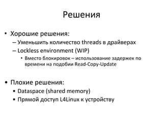 Решения	
  
•  Хорошие	
  решения:	
  
– Уменьшить	
  количество	
  threads	
  в	
  драйверах	
  	
  
– Lockless	
  environment	
  (WIP)	
  
•  Вместо	
  блокировок	
  –	
  использование	
  задержек	
  по	
  
времени	
  на	
  подобии	
  Read-­‐Copy-­‐Update	
  
	
  
•  Плохие	
  решения:	
  
•  Dataspace	
  (shared	
  memory)	
  
•  Прямой	
  доступ	
  L4Linux	
  к	
  устройству	
  
 