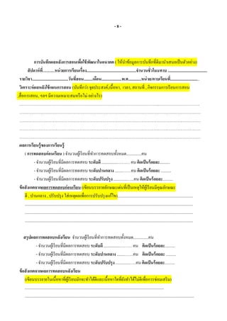 - 8 -
การบันทึกผลหลังการสอนเพื่อใช้พัฒนาในอนาคต ( ให้นาข้อมูลการบันทึกที่ดีมานาเสนอเป็นตัวอย่าง)
สัปดาห์ที่………หน่วยการเรียนเรื่อง.................................................จานวนชั่วโมง/คาบ .......................................
รายวิชา....................................วันที่สอน.........เดือน....................พ.ศ.............หน่วย/คาบเรียนที่.............................
วิเคราะห์ผลหลังใช้แผนการสอน (บันทึกว่า จุดประสงค์,เนื้อหา, เวลา, สถานที่ , กิจกรรมการเรียนการสอน
,สื่อการสอน, ฯลฯ มีความเหมาะสมหรือไม่ อย่างไร)
.…………………………………………………………………………………………..…………………………
………………………………………………………………………………………………………………………
………………………………………………………………………………………………………………………
………………………………………………………………………………………………………………………
………………………………………………………………………………………………………………………
ผลการเรียนรู้ของการเรียนรู้
( การทดสอบก่อนเรียน ) จานวนผู้เรียนที่ทาการทดสอบทั้งหมด...............คน
- จานวนผู้เรียนที่มีผลการทดสอบ ระดับดี ................……… คน คิดเป็นร้อยละ..........
- จานวนผู้เรียนที่มีผลการทดสอบ ระดับปานกลาง ........……คน คิดเป็นร้อยละ ..........
- จานวนผู้เรียนที่มีผลการทดสอบ ระดับปรับปรุง ..............…..คน คิดเป็นร้อยละ..........
ข้อสังเกตจากผลการทดสอบก่อนเรียน (เขียนบรรยายลักษณะเด่นที่เป็นเหตุให้ผู้เรียนมีคุณลักษณะ
ดี , ปานกลาง , ปรับปรุง ใส่เหตุผลเพื่อการปรับปรุงแก้ไข)...........................................................................
.......................................................................................................................................................................
.......................................................................................................................................................................
.......................................................................................................................................................................
สรุปผลการทดสอบหลังเรียน จานวนผู้เรียนที่ทาการทดสอบทั้งหมด...............คน
- จานวนผู้เรียนที่มีผลการทดสอบ ระดับดี ................……… คน คิดเป็นร้อยละ..........
- จานวนผู้เรียนที่มีผลการทดสอบ ระดับปานกลาง ........……คน คิดเป็นร้อยละ ..........
- จานวนผู้เรียนที่มีผลการทดสอบ ระดับปรับปรุง ..............…..คน คิดเป็นร้อยละ..........
ข้อสังเกตจากผลการทดสอบหลังเรียน
(เขียนบรรยายในเนื้อหาที่ผู้เรียนมักจะทาได้ดีและเนื้อหาใดที่ยังทาได้ไม่ดีเพื่อการซ่อมเสริม)
..........................................................................................................................................
........................................................................................................................................................................
 