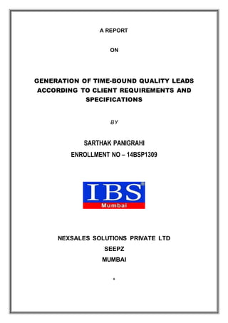 A REPORT
ON
GENERATION OF TIME-BOUND QUALITY LEADS
ACCORDING TO CLIENT REQUIREMENTS AND
SPECIFICATIONS
BY
SARTHAK PANIGRAHI
ENROLLMENT NO – 14BSP1309
NEXSALES SOLUTIONS PRIVATE LTD
SEEPZ
MUMBAI
*
 