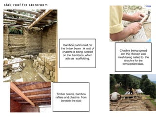 slab roof for storeroom
Bamboo purlins laid on
the timber beam . A mat of
chachra is being spread
on the bamboos, which
acts as scaffolding.
Timber beams, bamboo
rafters and chachra from
beneath the slab
Chachra being spread
and the chicken wire
mesh being nailed to the
chachra for the
ferrocement slab.
 
