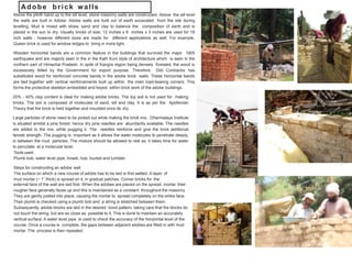 Above the plinth band up to the sill level, stone masonry walls are constructed. Above the sill level
the walls are built in Adobe. Adobe walls are built out of earth excavated from the site during
levelling. Mud is mixed with straw, sand and clay to balance the composition of earth and is
placed in the sun to dry. Usually bricks of size, 12 inches x 6 inches x 3 inches are used for 18
inch walls ; however different sizes are made for different applications as well. For example,
Queen brick is used for window ledges to bring in more light.
Wooden horizontal bands are a common feature in the buildings that survived the major 1905
earthquake and are majorly seen in the in the Kath Kuni style of architecture which is seen in the
northern part of Himachal Pradesh. In spite of Kangra region being densely forested, the wood is
excessively felled by the Government for export purpose. Therefore Didi Contractor has
substituted wood for reinforced concrete bands in the adobe brick walls. These horizontal bands
are tied together with vertical reinforcements built up within the main load-bearing corners. This
forms the protective skeleton embedded and keyed within brick work of the adobe buildings.
20% - 40% clay content is ideal for making adobe bricks. The top soil is not used for making
bricks. The soil is composed of molecules of sand, silt and clay. It is as per the Apollonian
Theory that the brick is held together and moulded once its dry.
Large particles of stone need to be picked out while making the brick mix. Dharmalaya Institute
is situated amidst a pine forest; hence dry pine needles are abundantly available. The needles
are added to the mix, while pugging it. The needles reinforce and give the brick additional
tensile strength. The pugging is important as it allows the water molecules to penetrate deeply,
in between the mud particles. The mixture should be allowed to rest as, it takes time for water
to percolate at a molecular level.
Tools used:
Plumb bob, water level pipe, trowel, hoe, bucket and tumbler.
Steps for constructing an adobe wall
The surface on which a new course of adobe has to be laid is first wetted. A layer of
mud mortar (~ 1” thick) is spread on it, in gradual patches. Corner bricks for the
external face of the wall are laid first. When the adobes are placed on the spread mortar, their
rougher face generally faces up and this is maintained as a constant throughout the masonry.
They are gently jostled into place, causing the mortar to spread completely on the entire face.
Their plumb is checked using a plumb bob and a string is stretched between them.
Subsequently, adobe blocks are laid in the desired bond pattern, taking care that the blocks do
not touch the string, but are as close as possible to it. This is done to maintain an accurately
vertical surface. A water level pipe is used to check the accuracy of the horizontal level of the
course. Once a course is complete, the gaps between adjacent adobes are filled in with mud
mortar. The process is then repeated.
Adobe brick walls
 