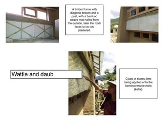 Wattle and daub
Coats of slaked lime
being applied onto the
bamboo weave mats
(kelta).
A timber frame with
diagonal braces and a
post, with a bamboo
weave mat nailed from
the outside, later the both
faces to be cob
plastered.
 