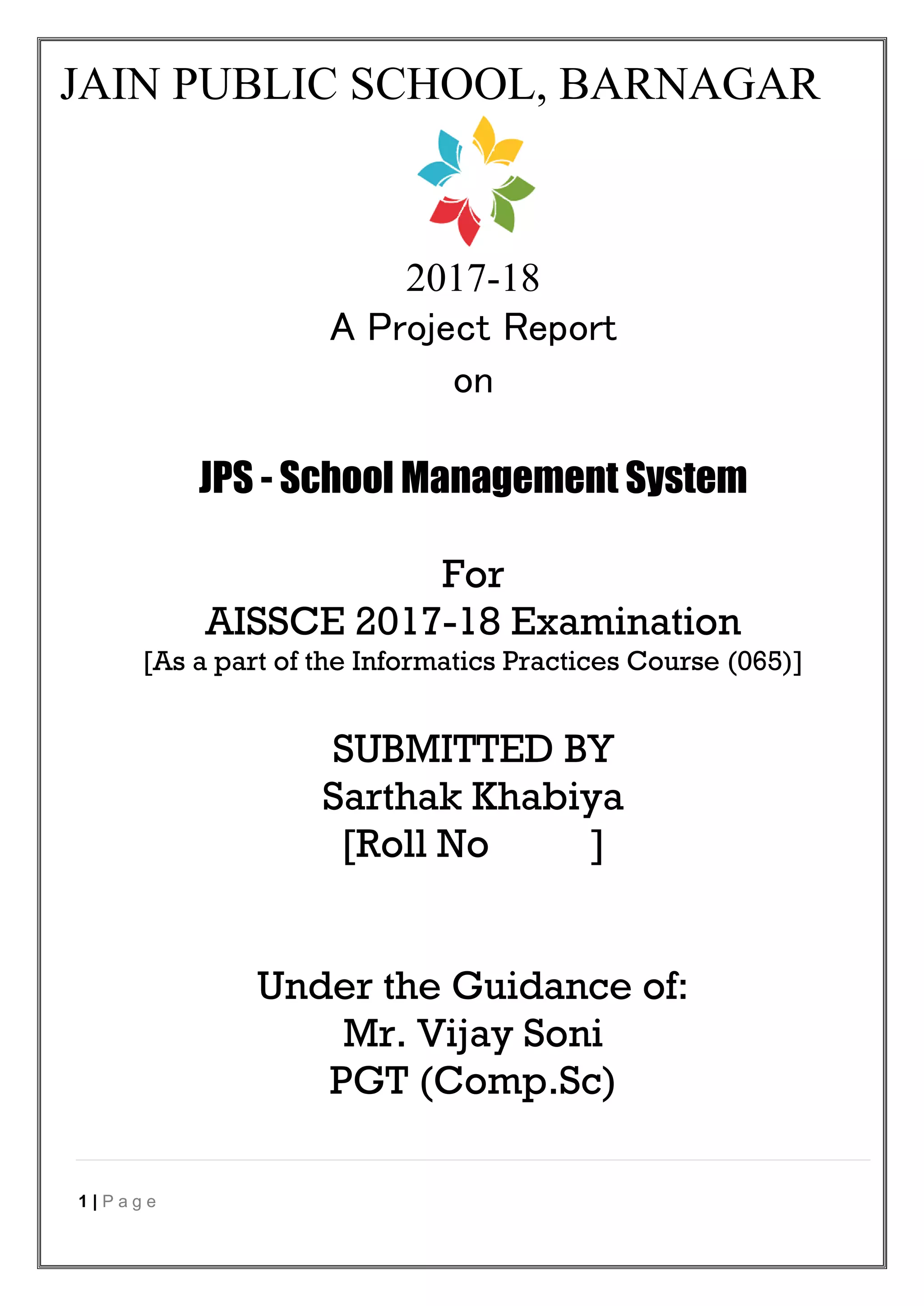 1 | P a g e
JAIN PUBLIC SCHOOL, BARNAGAR
2017-18
A Project Report
on
JPS - School Management System
For
AISSCE 2017-18 Examination
[As a part of the Informatics Practices Course (065)]
SUBMITTED BY
Sarthak Khabiya
[Roll No ]
Under the Guidance of:
Mr. Vijay Soni
PGT (Comp.Sc)
 