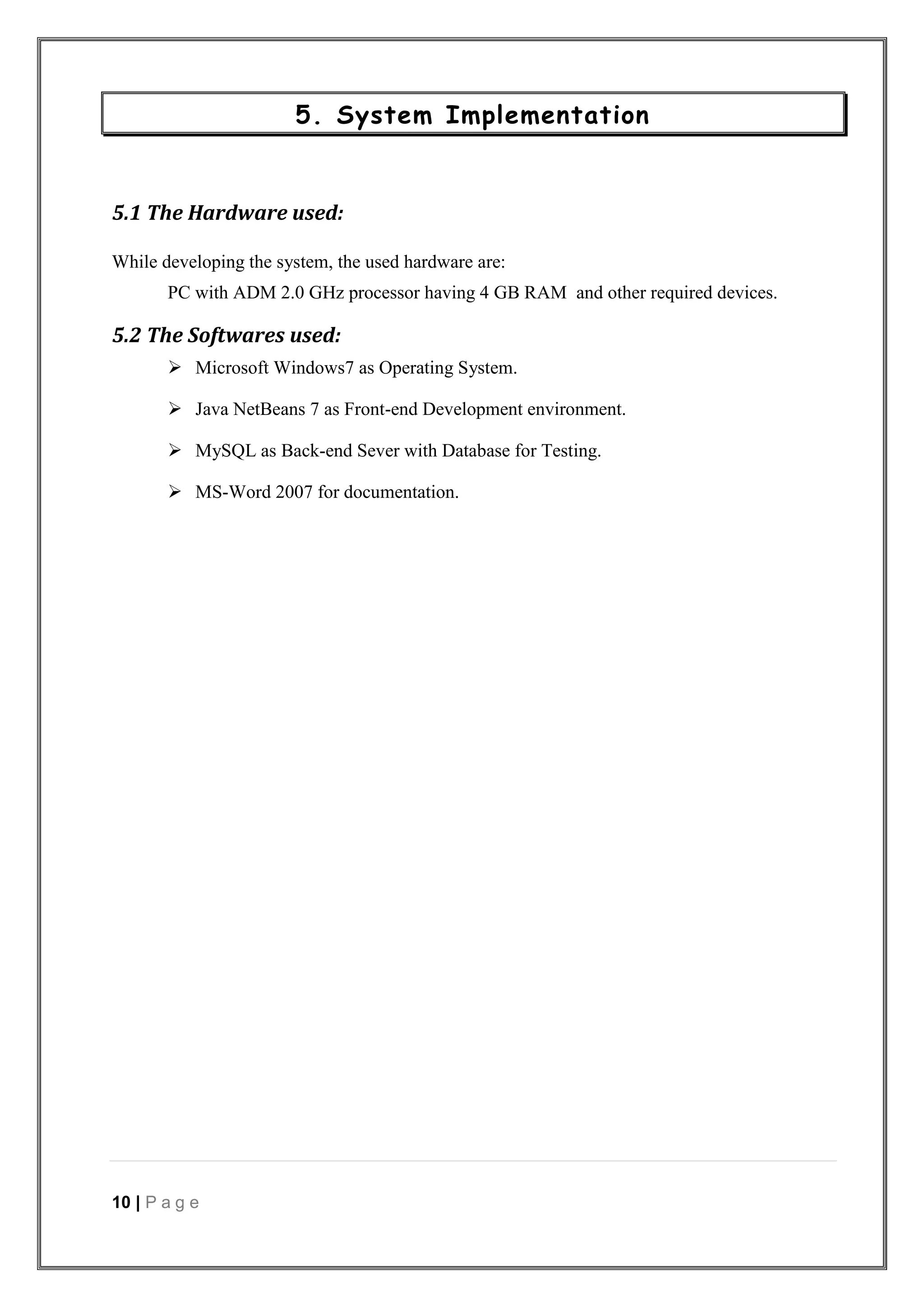 10 | P a g e
5. System Implementation
5.1 The Hardware used:
While developing the system, the used hardware are:
PC with ADM 2.0 GHz processor having 4 GB RAM and other required devices.
5.2 The Softwares used:
 Microsoft Windows7 as Operating System.
 Java NetBeans 7 as Front-end Development environment.
 MySQL as Back-end Sever with Database for Testing.
 MS-Word 2007 for documentation.
 