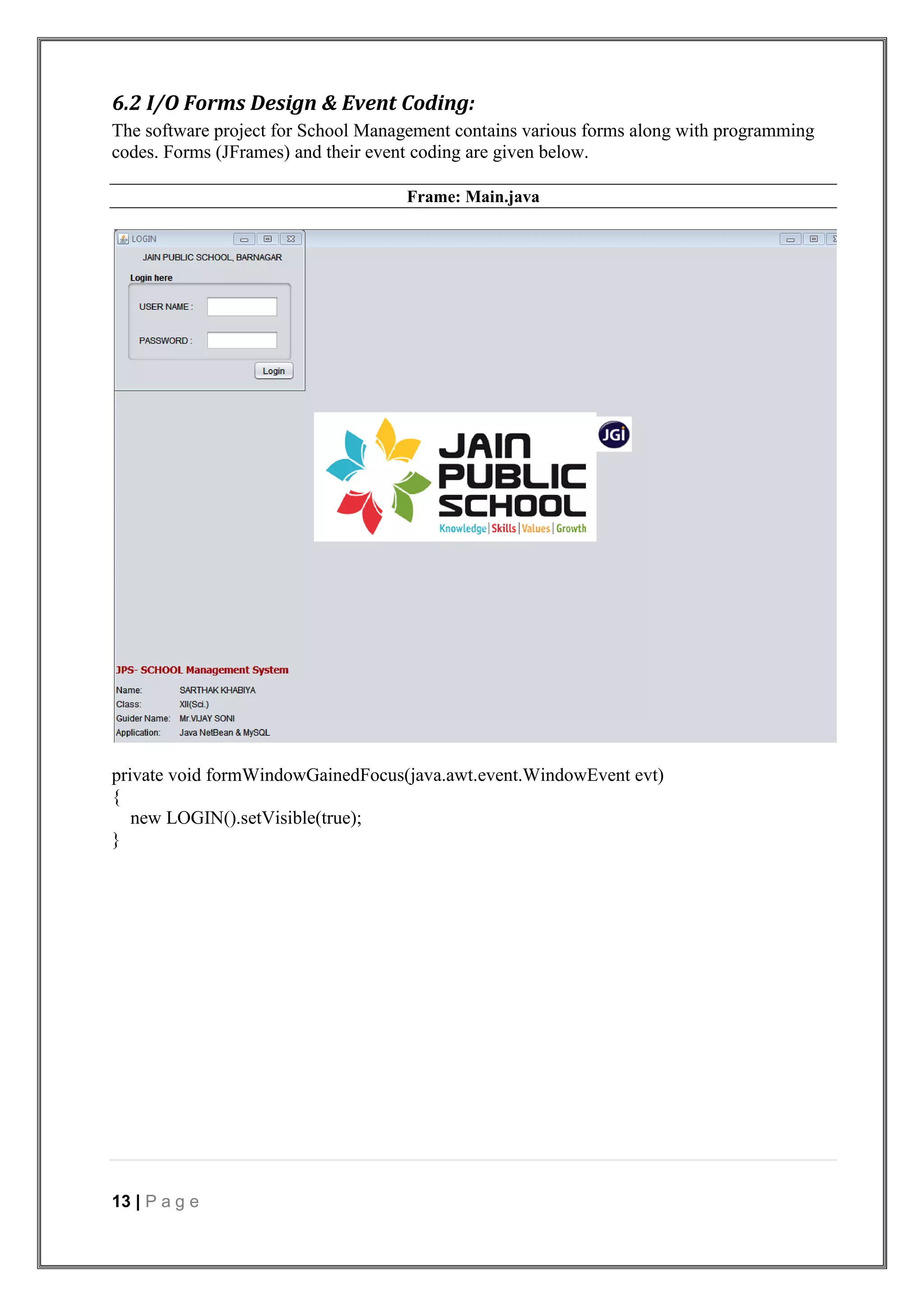 13 | P a g e
6.2 I/O Forms Design & Event Coding:
The software project for School Management contains various forms along with programming
codes. Forms (JFrames) and their event coding are given below.
Frame: Main.java
private void formWindowGainedFocus(java.awt.event.WindowEvent evt)
{
new LOGIN().setVisible(true);
}
 