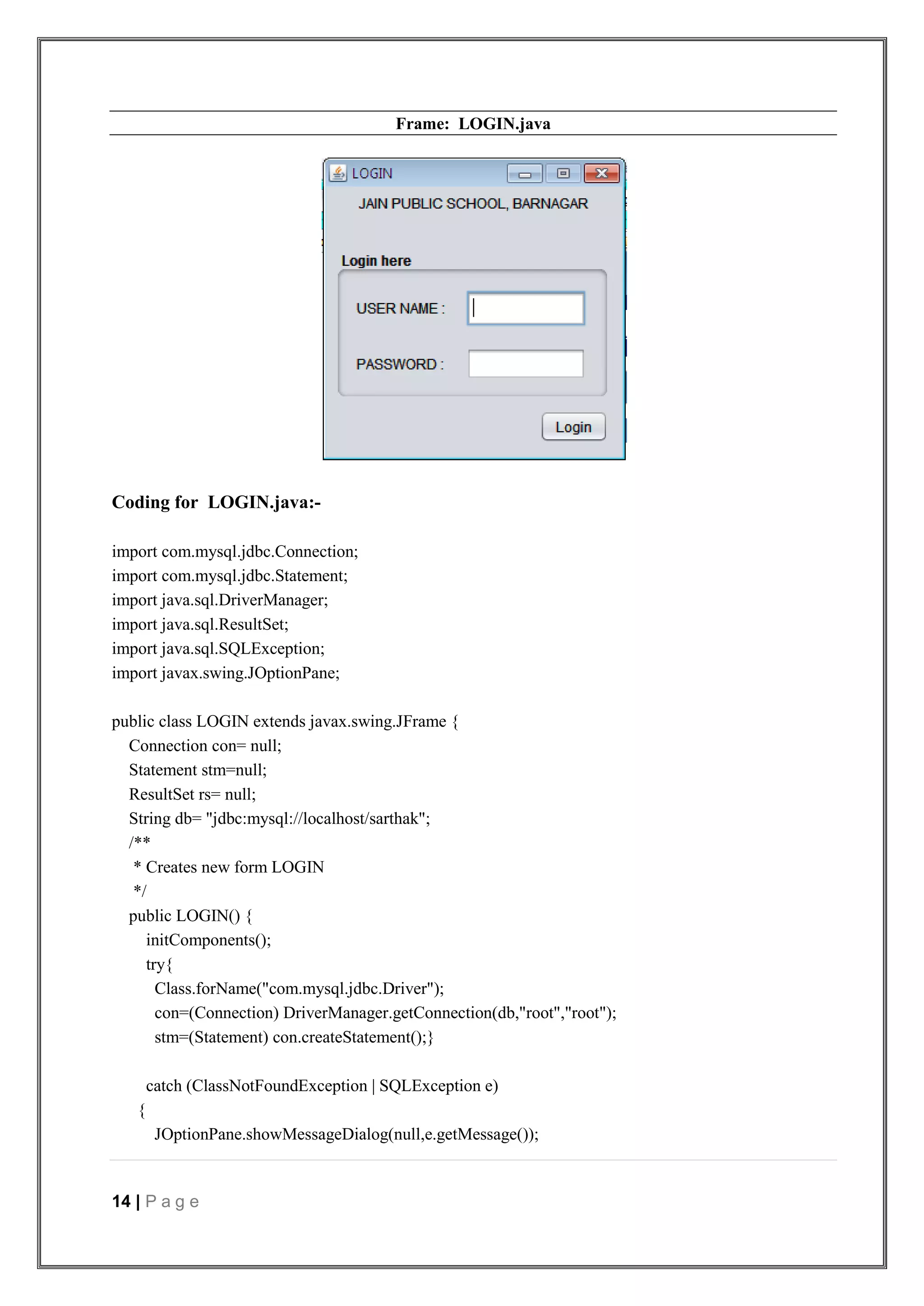 14 | P a g e
Frame: LOGIN.java
Coding for LOGIN.java:-
import com.mysql.jdbc.Connection;
import com.mysql.jdbc.Statement;
import java.sql.DriverManager;
import java.sql.ResultSet;
import java.sql.SQLException;
import javax.swing.JOptionPane;
public class LOGIN extends javax.swing.JFrame {
Connection con= null;
Statement stm=null;
ResultSet rs= null;
String db= "jdbc:mysql://localhost/sarthak";
/**
* Creates new form LOGIN
*/
public LOGIN() {
initComponents();
try{
Class.forName("com.mysql.jdbc.Driver");
con=(Connection) DriverManager.getConnection(db,"root","root");
stm=(Statement) con.createStatement();}
catch (ClassNotFoundException | SQLException e)
{
JOptionPane.showMessageDialog(null,e.getMessage());
 