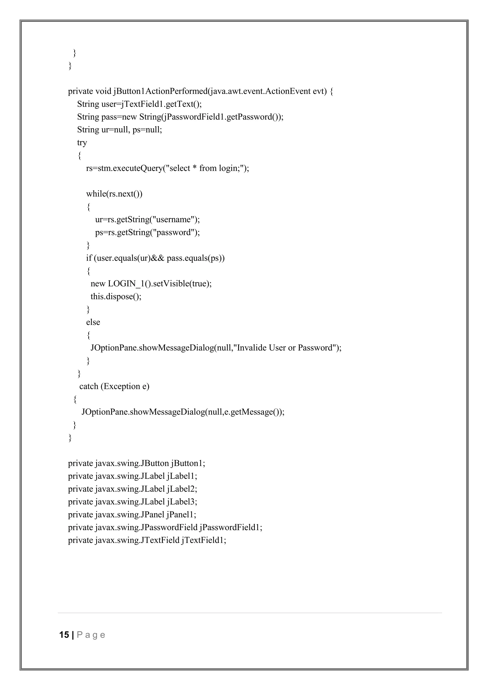 15 | P a g e
}
}
private void jButton1ActionPerformed(java.awt.event.ActionEvent evt) {
String user=jTextField1.getText();
String pass=new String(jPasswordField1.getPassword());
String ur=null, ps=null;
try
{
rs=stm.executeQuery("select * from login;");
while(rs.next())
{
ur=rs.getString("username");
ps=rs.getString("password");
}
if (user.equals(ur)&& pass.equals(ps))
{
new LOGIN_1().setVisible(true);
this.dispose();
}
else
{
JOptionPane.showMessageDialog(null,"Invalide User or Password");
}
}
catch (Exception e)
{
JOptionPane.showMessageDialog(null,e.getMessage());
}
}
private javax.swing.JButton jButton1;
private javax.swing.JLabel jLabel1;
private javax.swing.JLabel jLabel2;
private javax.swing.JLabel jLabel3;
private javax.swing.JPanel jPanel1;
private javax.swing.JPasswordField jPasswordField1;
private javax.swing.JTextField jTextField1;
 