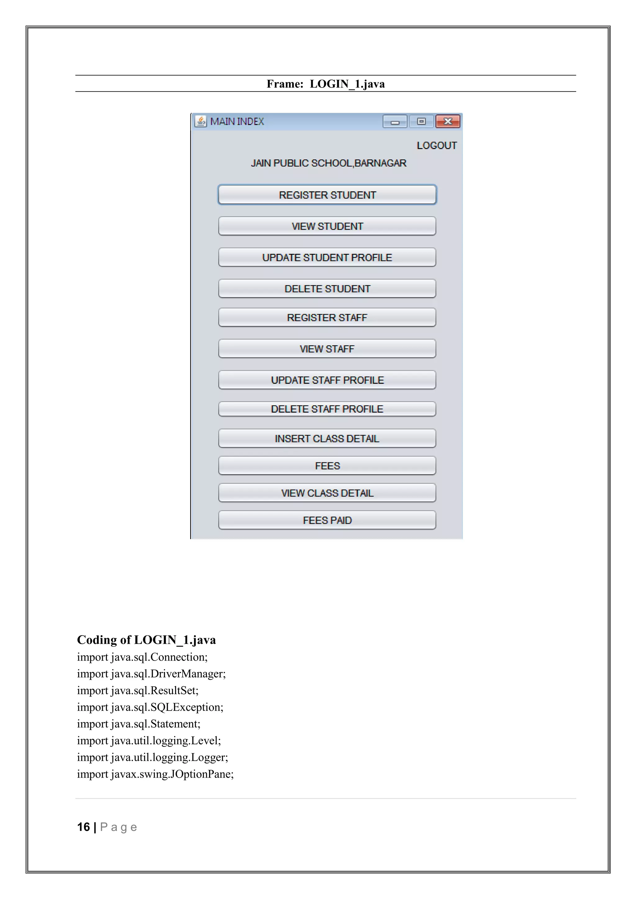 16 | P a g e
Frame: LOGIN_1.java
Coding of LOGIN_1.java
import java.sql.Connection;
import java.sql.DriverManager;
import java.sql.ResultSet;
import java.sql.SQLException;
import java.sql.Statement;
import java.util.logging.Level;
import java.util.logging.Logger;
import javax.swing.JOptionPane;
 
