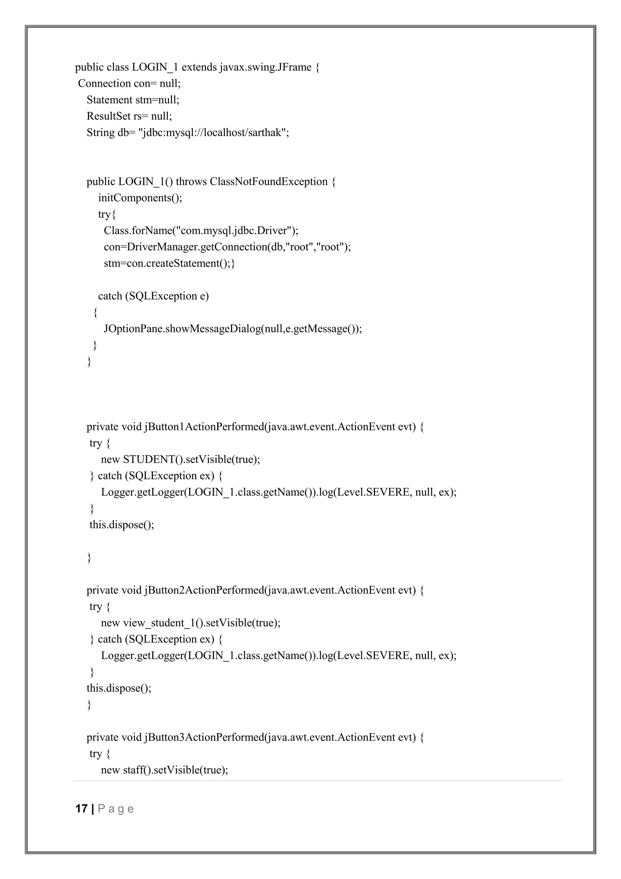 17 | P a g e
public class LOGIN_1 extends javax.swing.JFrame {
Connection con= null;
Statement stm=null;
ResultSet rs= null;
String db= "jdbc:mysql://localhost/sarthak";
public LOGIN_1() throws ClassNotFoundException {
initComponents();
try{
Class.forName("com.mysql.jdbc.Driver");
con=DriverManager.getConnection(db,"root","root");
stm=con.createStatement();}
catch (SQLException e)
{
JOptionPane.showMessageDialog(null,e.getMessage());
}
}
private void jButton1ActionPerformed(java.awt.event.ActionEvent evt) {
try {
new STUDENT().setVisible(true);
} catch (SQLException ex) {
Logger.getLogger(LOGIN_1.class.getName()).log(Level.SEVERE, null, ex);
}
this.dispose();
}
private void jButton2ActionPerformed(java.awt.event.ActionEvent evt) {
try {
new view_student_1().setVisible(true);
} catch (SQLException ex) {
Logger.getLogger(LOGIN_1.class.getName()).log(Level.SEVERE, null, ex);
}
this.dispose();
}
private void jButton3ActionPerformed(java.awt.event.ActionEvent evt) {
try {
new staff().setVisible(true);
 
