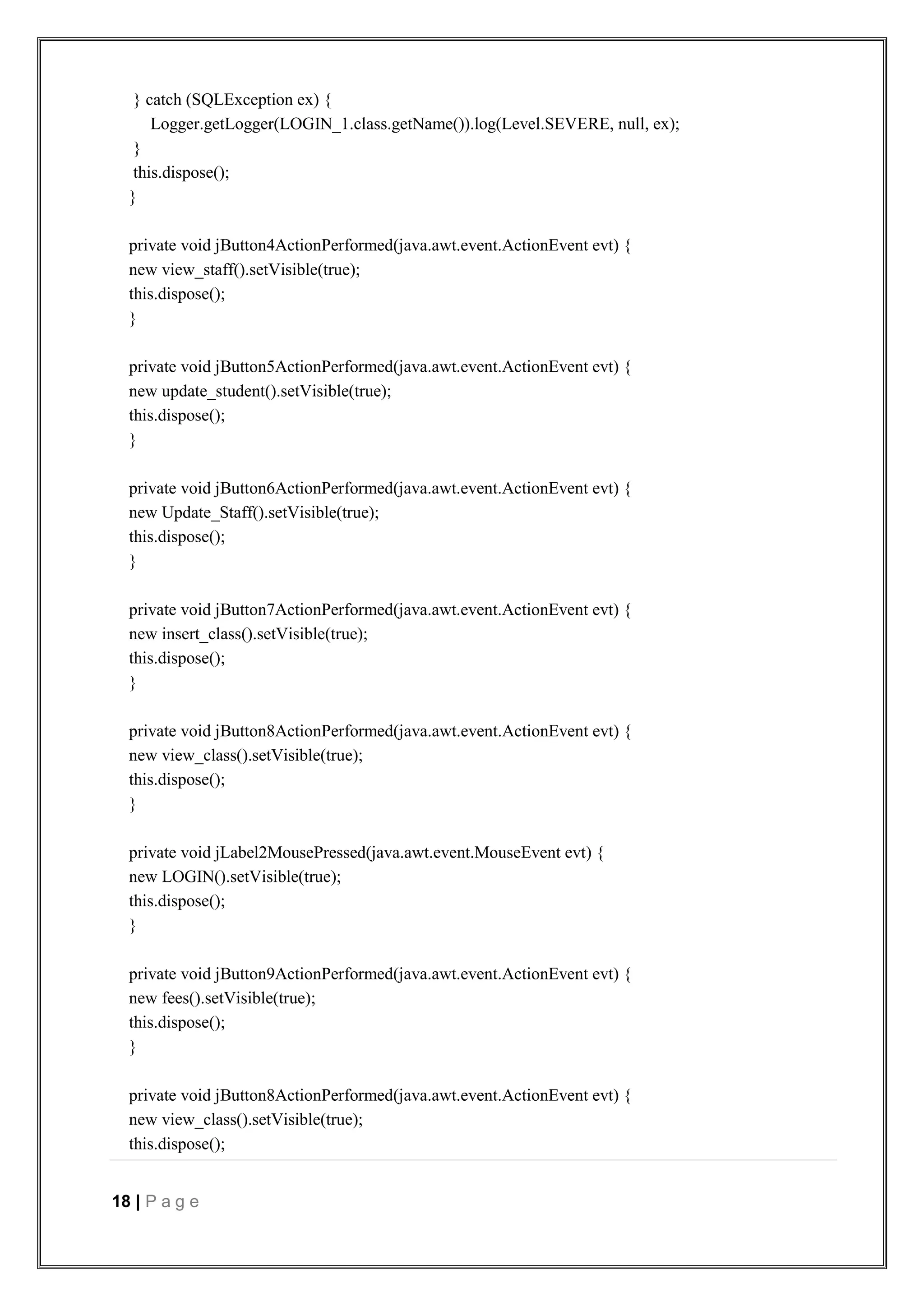 18 | P a g e
} catch (SQLException ex) {
Logger.getLogger(LOGIN_1.class.getName()).log(Level.SEVERE, null, ex);
}
this.dispose();
}
private void jButton4ActionPerformed(java.awt.event.ActionEvent evt) {
new view_staff().setVisible(true);
this.dispose();
}
private void jButton5ActionPerformed(java.awt.event.ActionEvent evt) {
new update_student().setVisible(true);
this.dispose();
}
private void jButton6ActionPerformed(java.awt.event.ActionEvent evt) {
new Update_Staff().setVisible(true);
this.dispose();
}
private void jButton7ActionPerformed(java.awt.event.ActionEvent evt) {
new insert_class().setVisible(true);
this.dispose();
}
private void jButton8ActionPerformed(java.awt.event.ActionEvent evt) {
new view_class().setVisible(true);
this.dispose();
}
private void jLabel2MousePressed(java.awt.event.MouseEvent evt) {
new LOGIN().setVisible(true);
this.dispose();
}
private void jButton9ActionPerformed(java.awt.event.ActionEvent evt) {
new fees().setVisible(true);
this.dispose();
}
private void jButton8ActionPerformed(java.awt.event.ActionEvent evt) {
new view_class().setVisible(true);
this.dispose();
 