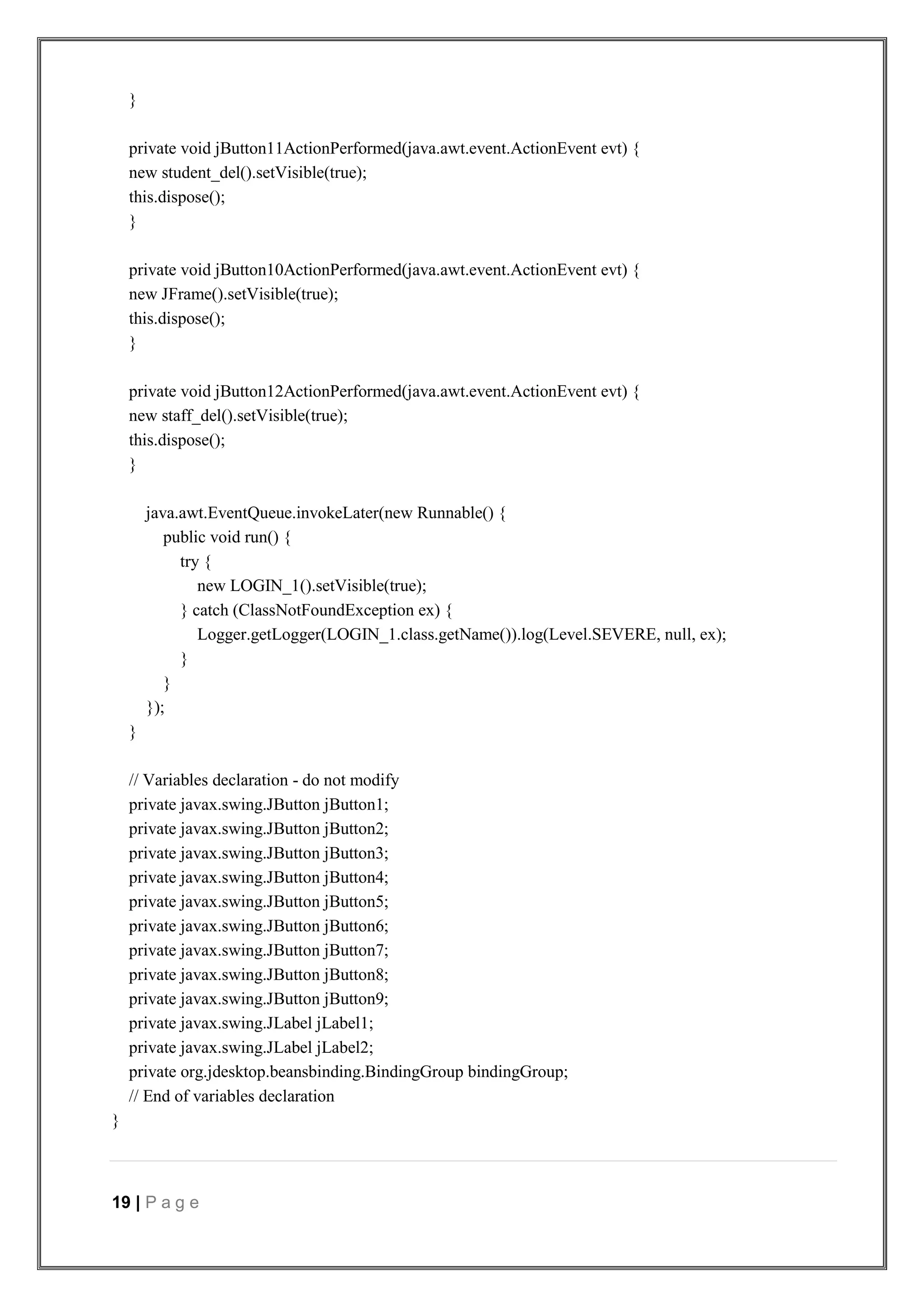 19 | P a g e
}
private void jButton11ActionPerformed(java.awt.event.ActionEvent evt) {
new student_del().setVisible(true);
this.dispose();
}
private void jButton10ActionPerformed(java.awt.event.ActionEvent evt) {
new JFrame().setVisible(true);
this.dispose();
}
private void jButton12ActionPerformed(java.awt.event.ActionEvent evt) {
new staff_del().setVisible(true);
this.dispose();
}
java.awt.EventQueue.invokeLater(new Runnable() {
public void run() {
try {
new LOGIN_1().setVisible(true);
} catch (ClassNotFoundException ex) {
Logger.getLogger(LOGIN_1.class.getName()).log(Level.SEVERE, null, ex);
}
}
});
}
// Variables declaration - do not modify
private javax.swing.JButton jButton1;
private javax.swing.JButton jButton2;
private javax.swing.JButton jButton3;
private javax.swing.JButton jButton4;
private javax.swing.JButton jButton5;
private javax.swing.JButton jButton6;
private javax.swing.JButton jButton7;
private javax.swing.JButton jButton8;
private javax.swing.JButton jButton9;
private javax.swing.JLabel jLabel1;
private javax.swing.JLabel jLabel2;
private org.jdesktop.beansbinding.BindingGroup bindingGroup;
// End of variables declaration
}
 