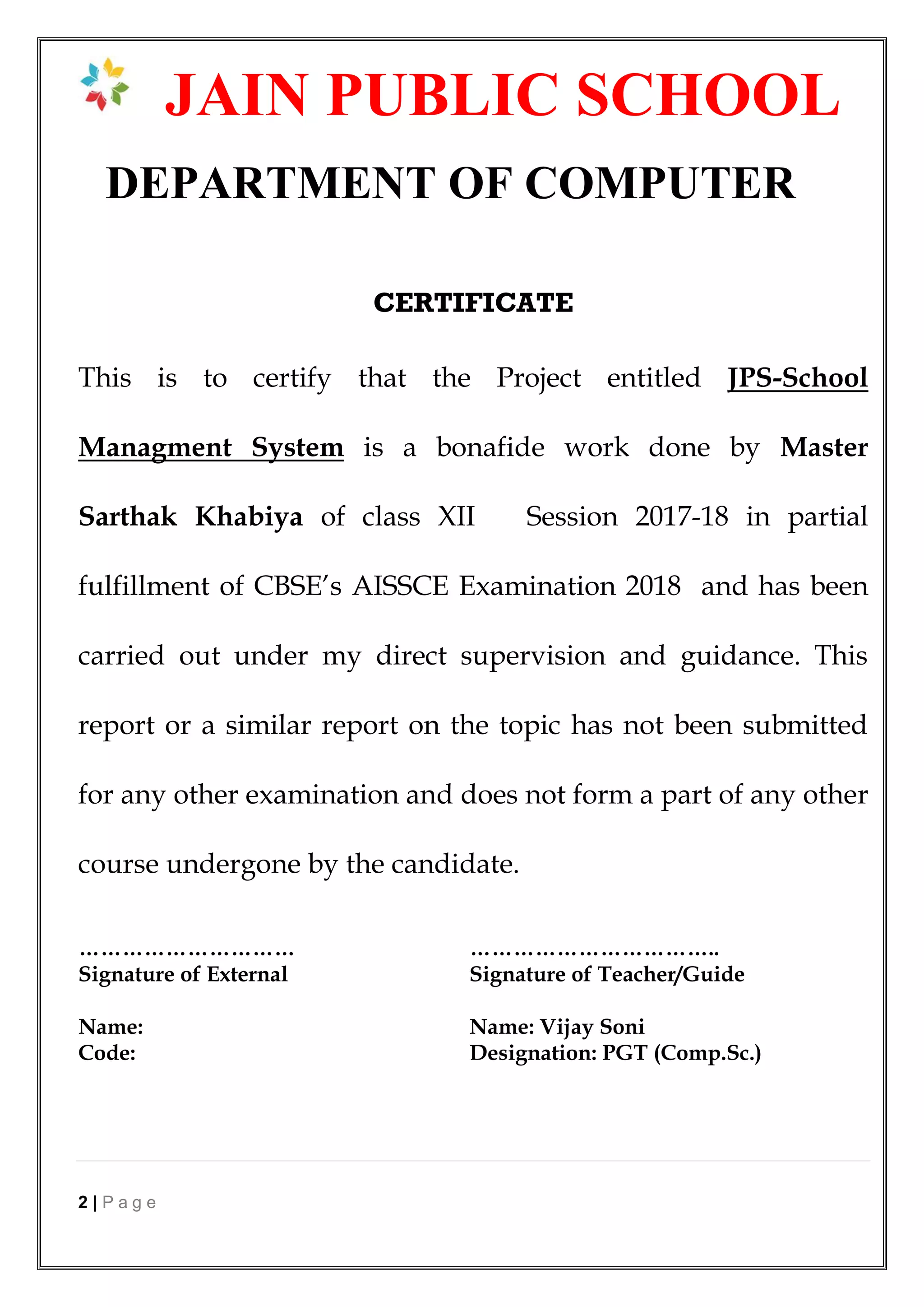 2 | P a g e
JAIN PUBLIC SCHOOL
DEPARTMENT OF COMPUTER
CERTIFICATE
This is to certify that the Project entitled JPS-School
Managment System is a bonafide work done by Master
Sarthak Khabiya of class XII Session 2017-18 in partial
fulfillment of CBSE’s AISSCE Examination 2018 and has been
carried out under my direct supervision and guidance. This
report or a similar report on the topic has not been submitted
for any other examination and does not form a part of any other
course undergone by the candidate.
………………………… ……………………………..
Signature of External Signature of Teacher/Guide
Name: Name: Vijay Soni
Code: Designation: PGT (Comp.Sc.)
 