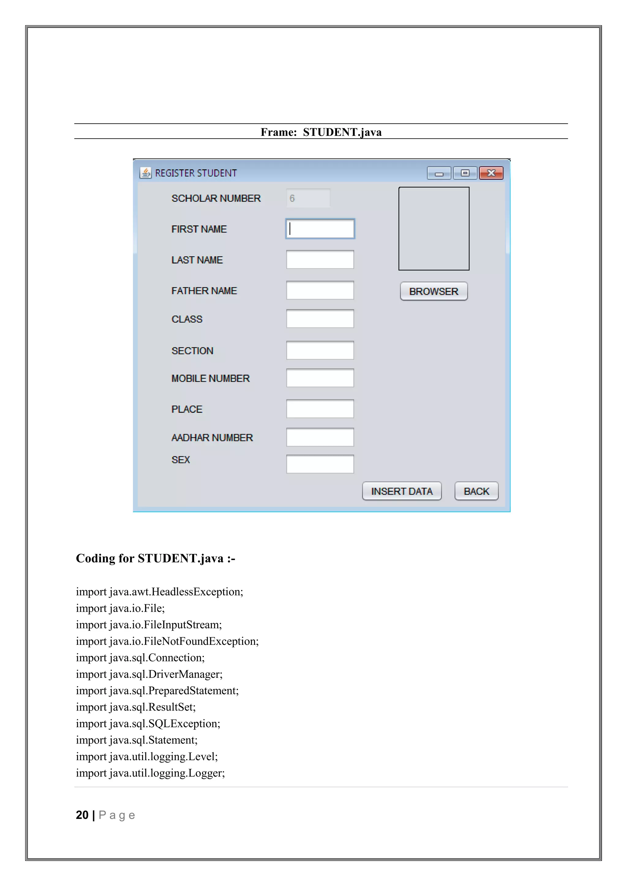 20 | P a g e
Frame: STUDENT.java
Coding for STUDENT.java :-
import java.awt.HeadlessException;
import java.io.File;
import java.io.FileInputStream;
import java.io.FileNotFoundException;
import java.sql.Connection;
import java.sql.DriverManager;
import java.sql.PreparedStatement;
import java.sql.ResultSet;
import java.sql.SQLException;
import java.sql.Statement;
import java.util.logging.Level;
import java.util.logging.Logger;
 