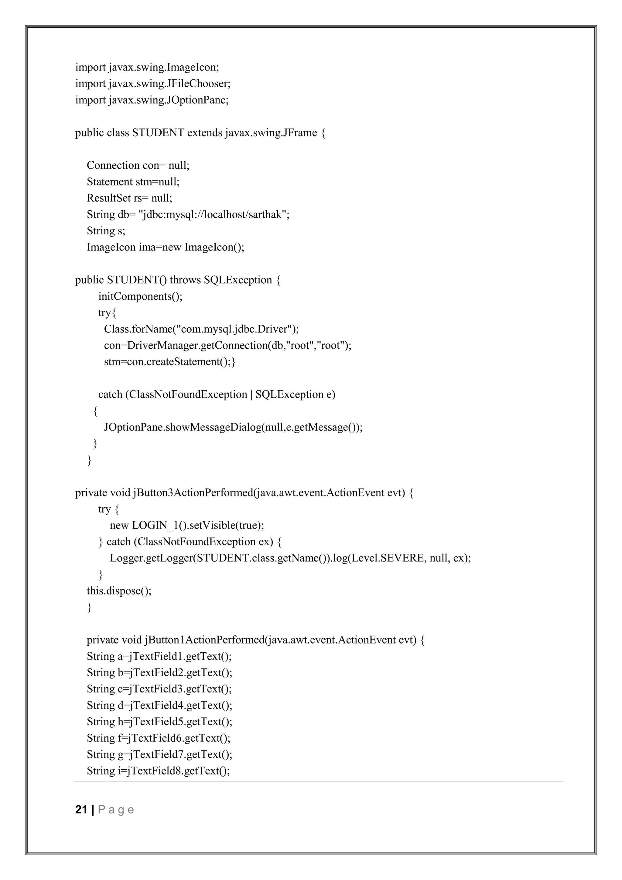21 | P a g e
import javax.swing.ImageIcon;
import javax.swing.JFileChooser;
import javax.swing.JOptionPane;
public class STUDENT extends javax.swing.JFrame {
Connection con= null;
Statement stm=null;
ResultSet rs= null;
String db= "jdbc:mysql://localhost/sarthak";
String s;
ImageIcon ima=new ImageIcon();
public STUDENT() throws SQLException {
initComponents();
try{
Class.forName("com.mysql.jdbc.Driver");
con=DriverManager.getConnection(db,"root","root");
stm=con.createStatement();}
catch (ClassNotFoundException | SQLException e)
{
JOptionPane.showMessageDialog(null,e.getMessage());
}
}
private void jButton3ActionPerformed(java.awt.event.ActionEvent evt) {
try {
new LOGIN_1().setVisible(true);
} catch (ClassNotFoundException ex) {
Logger.getLogger(STUDENT.class.getName()).log(Level.SEVERE, null, ex);
}
this.dispose();
}
private void jButton1ActionPerformed(java.awt.event.ActionEvent evt) {
String a=jTextField1.getText();
String b=jTextField2.getText();
String c=jTextField3.getText();
String d=jTextField4.getText();
String h=jTextField5.getText();
String f=jTextField6.getText();
String g=jTextField7.getText();
String i=jTextField8.getText();
 