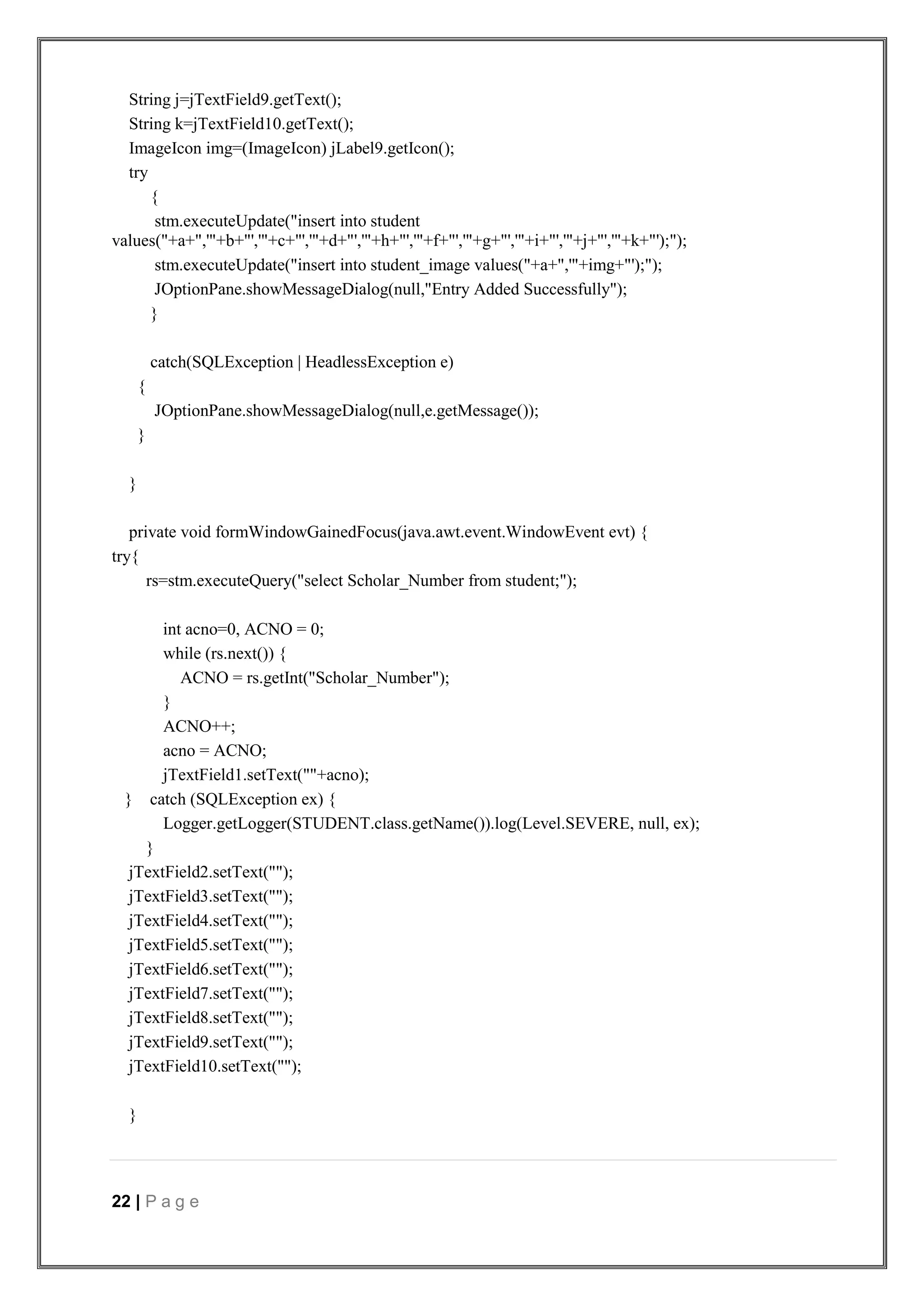 22 | P a g e
String j=jTextField9.getText();
String k=jTextField10.getText();
ImageIcon img=(ImageIcon) jLabel9.getIcon();
try
{
stm.executeUpdate("insert into student
values("+a+",'"+b+"','"+c+"','"+d+"','"+h+"','"+f+"','"+g+"','"+i+"','"+j+"','"+k+"');");
stm.executeUpdate("insert into student_image values("+a+",'"+img+"');");
JOptionPane.showMessageDialog(null,"Entry Added Successfully");
}
catch(SQLException | HeadlessException e)
{
JOptionPane.showMessageDialog(null,e.getMessage());
}
}
private void formWindowGainedFocus(java.awt.event.WindowEvent evt) {
try{
rs=stm.executeQuery("select Scholar_Number from student;");
int acno=0, ACNO = 0;
while (rs.next()) {
ACNO = rs.getInt("Scholar_Number");
}
ACNO++;
acno = ACNO;
jTextField1.setText(""+acno);
} catch (SQLException ex) {
Logger.getLogger(STUDENT.class.getName()).log(Level.SEVERE, null, ex);
}
jTextField2.setText("");
jTextField3.setText("");
jTextField4.setText("");
jTextField5.setText("");
jTextField6.setText("");
jTextField7.setText("");
jTextField8.setText("");
jTextField9.setText("");
jTextField10.setText("");
}
 