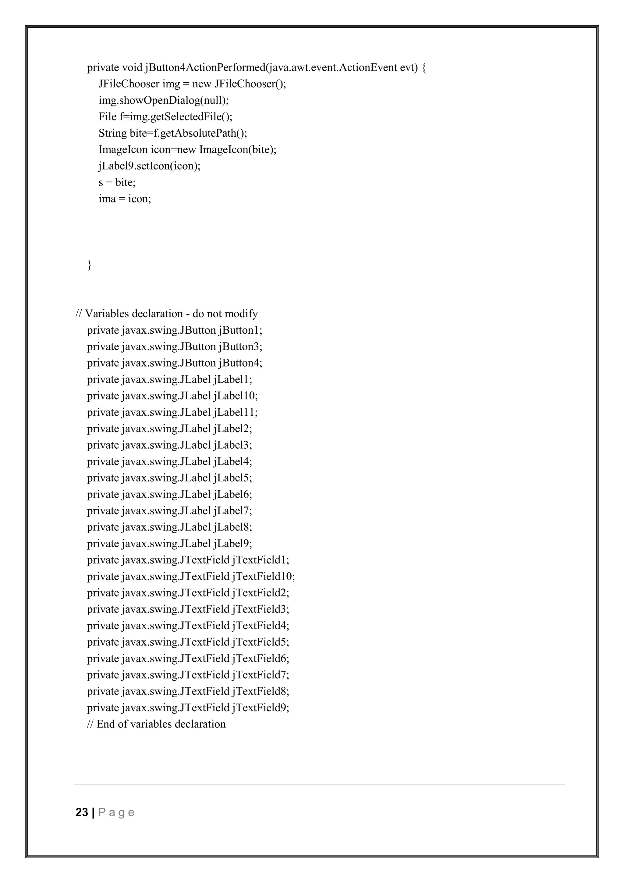 23 | P a g e
private void jButton4ActionPerformed(java.awt.event.ActionEvent evt) {
JFileChooser img = new JFileChooser();
img.showOpenDialog(null);
File f=img.getSelectedFile();
String bite=f.getAbsolutePath();
ImageIcon icon=new ImageIcon(bite);
jLabel9.setIcon(icon);
s = bite;
ima = icon;
}
// Variables declaration - do not modify
private javax.swing.JButton jButton1;
private javax.swing.JButton jButton3;
private javax.swing.JButton jButton4;
private javax.swing.JLabel jLabel1;
private javax.swing.JLabel jLabel10;
private javax.swing.JLabel jLabel11;
private javax.swing.JLabel jLabel2;
private javax.swing.JLabel jLabel3;
private javax.swing.JLabel jLabel4;
private javax.swing.JLabel jLabel5;
private javax.swing.JLabel jLabel6;
private javax.swing.JLabel jLabel7;
private javax.swing.JLabel jLabel8;
private javax.swing.JLabel jLabel9;
private javax.swing.JTextField jTextField1;
private javax.swing.JTextField jTextField10;
private javax.swing.JTextField jTextField2;
private javax.swing.JTextField jTextField3;
private javax.swing.JTextField jTextField4;
private javax.swing.JTextField jTextField5;
private javax.swing.JTextField jTextField6;
private javax.swing.JTextField jTextField7;
private javax.swing.JTextField jTextField8;
private javax.swing.JTextField jTextField9;
// End of variables declaration
 
