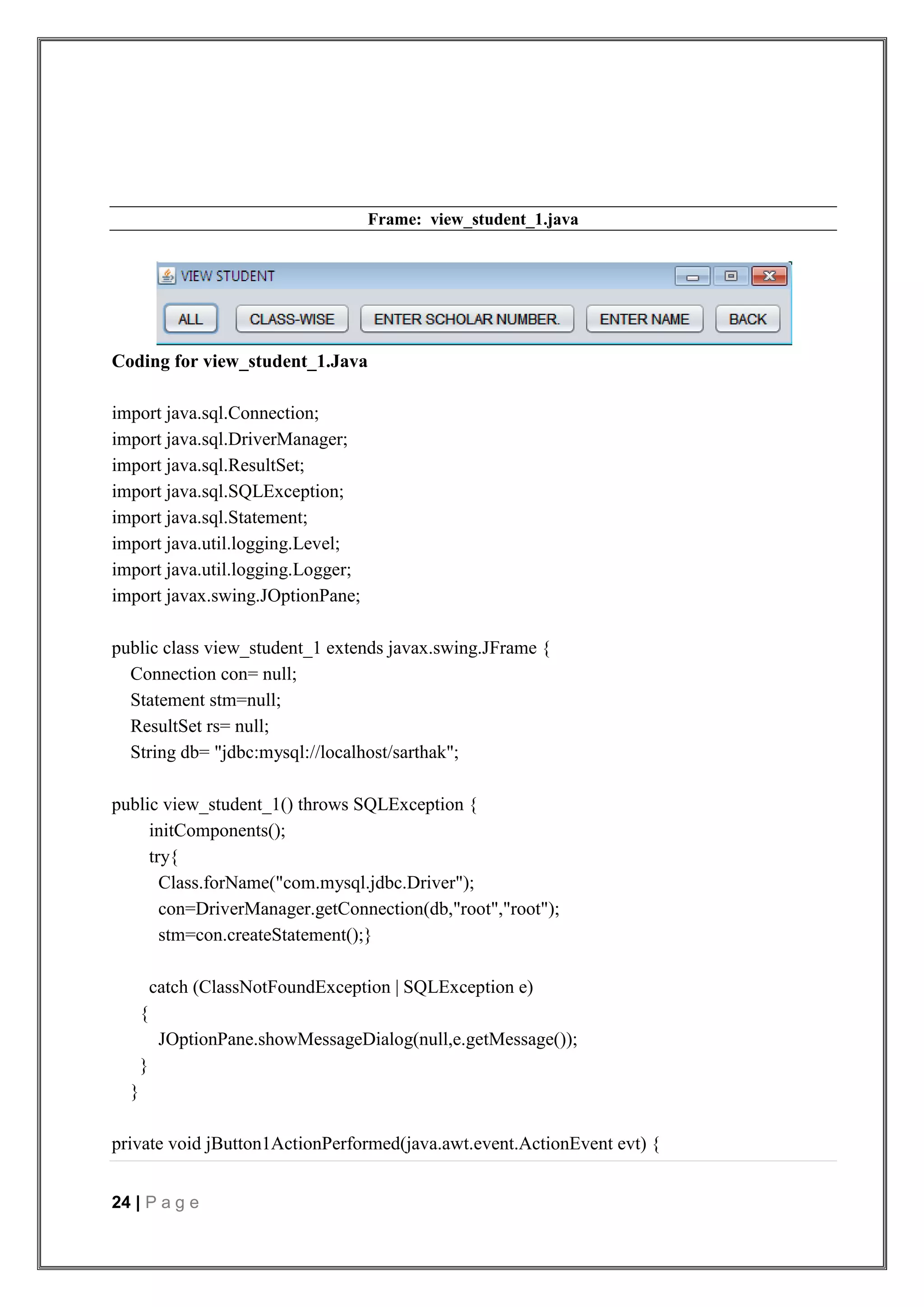24 | P a g e
Frame: view_student_1.java
Coding for view_student_1.Java
import java.sql.Connection;
import java.sql.DriverManager;
import java.sql.ResultSet;
import java.sql.SQLException;
import java.sql.Statement;
import java.util.logging.Level;
import java.util.logging.Logger;
import javax.swing.JOptionPane;
public class view_student_1 extends javax.swing.JFrame {
Connection con= null;
Statement stm=null;
ResultSet rs= null;
String db= "jdbc:mysql://localhost/sarthak";
public view_student_1() throws SQLException {
initComponents();
try{
Class.forName("com.mysql.jdbc.Driver");
con=DriverManager.getConnection(db,"root","root");
stm=con.createStatement();}
catch (ClassNotFoundException | SQLException e)
{
JOptionPane.showMessageDialog(null,e.getMessage());
}
}
private void jButton1ActionPerformed(java.awt.event.ActionEvent evt) {
 
