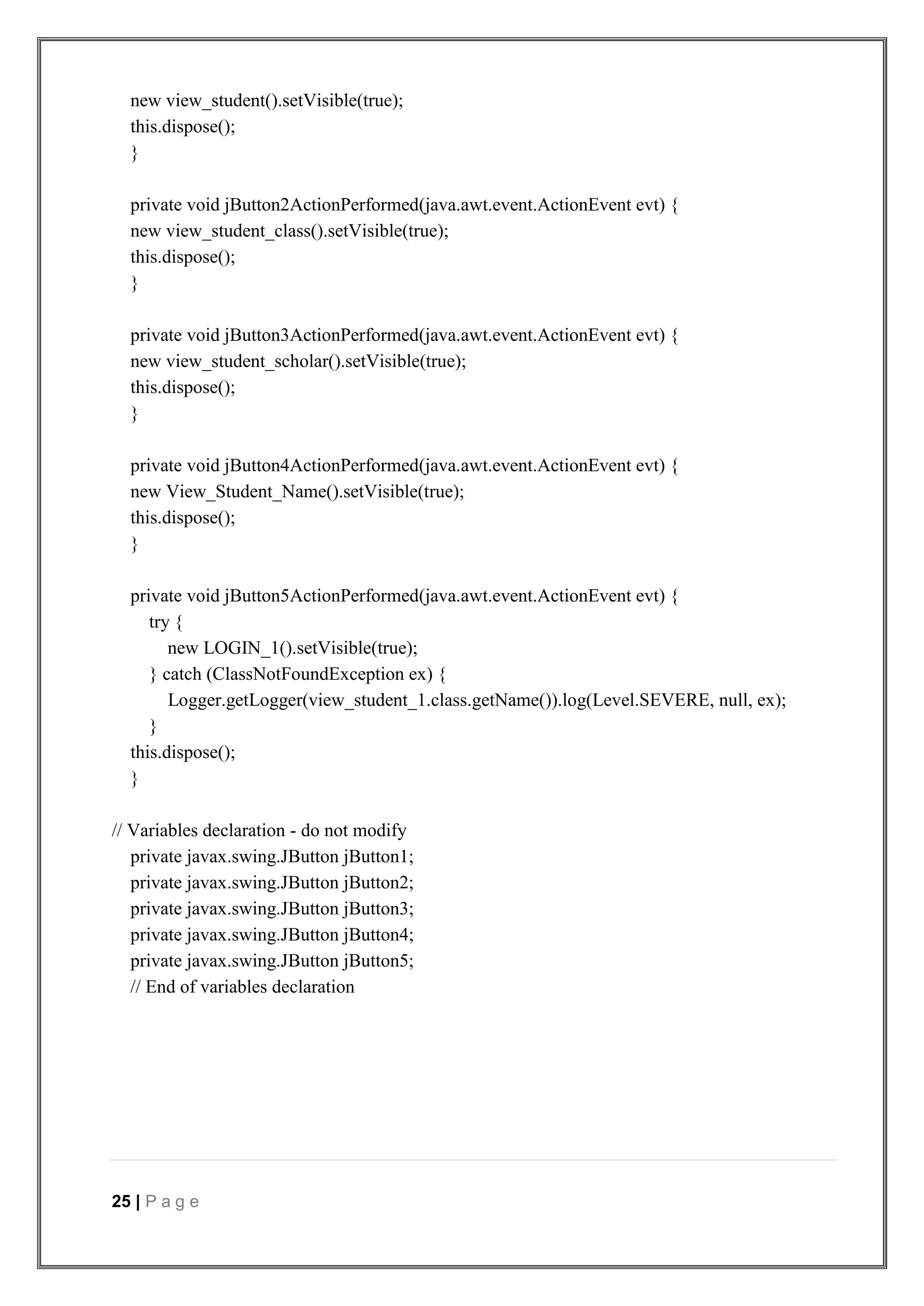 25 | P a g e
new view_student().setVisible(true);
this.dispose();
}
private void jButton2ActionPerformed(java.awt.event.ActionEvent evt) {
new view_student_class().setVisible(true);
this.dispose();
}
private void jButton3ActionPerformed(java.awt.event.ActionEvent evt) {
new view_student_scholar().setVisible(true);
this.dispose();
}
private void jButton4ActionPerformed(java.awt.event.ActionEvent evt) {
new View_Student_Name().setVisible(true);
this.dispose();
}
private void jButton5ActionPerformed(java.awt.event.ActionEvent evt) {
try {
new LOGIN_1().setVisible(true);
} catch (ClassNotFoundException ex) {
Logger.getLogger(view_student_1.class.getName()).log(Level.SEVERE, null, ex);
}
this.dispose();
}
// Variables declaration - do not modify
private javax.swing.JButton jButton1;
private javax.swing.JButton jButton2;
private javax.swing.JButton jButton3;
private javax.swing.JButton jButton4;
private javax.swing.JButton jButton5;
// End of variables declaration
 