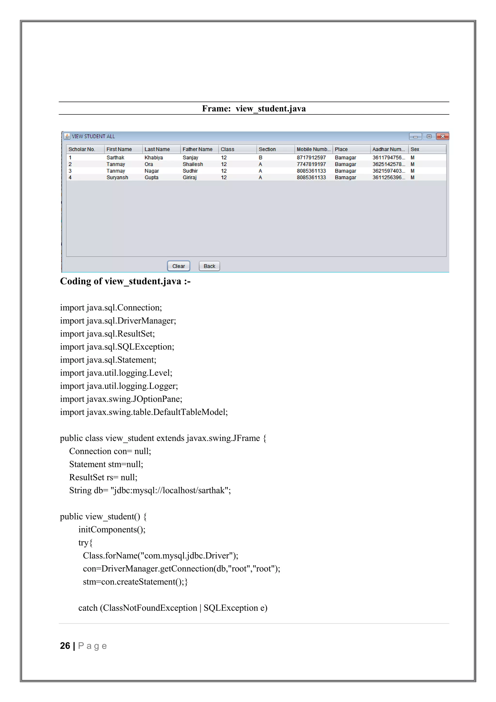 26 | P a g e
Frame: view_student.java
Coding of view_student.java :-
import java.sql.Connection;
import java.sql.DriverManager;
import java.sql.ResultSet;
import java.sql.SQLException;
import java.sql.Statement;
import java.util.logging.Level;
import java.util.logging.Logger;
import javax.swing.JOptionPane;
import javax.swing.table.DefaultTableModel;
public class view_student extends javax.swing.JFrame {
Connection con= null;
Statement stm=null;
ResultSet rs= null;
String db= "jdbc:mysql://localhost/sarthak";
public view_student() {
initComponents();
try{
Class.forName("com.mysql.jdbc.Driver");
con=DriverManager.getConnection(db,"root","root");
stm=con.createStatement();}
catch (ClassNotFoundException | SQLException e)
 