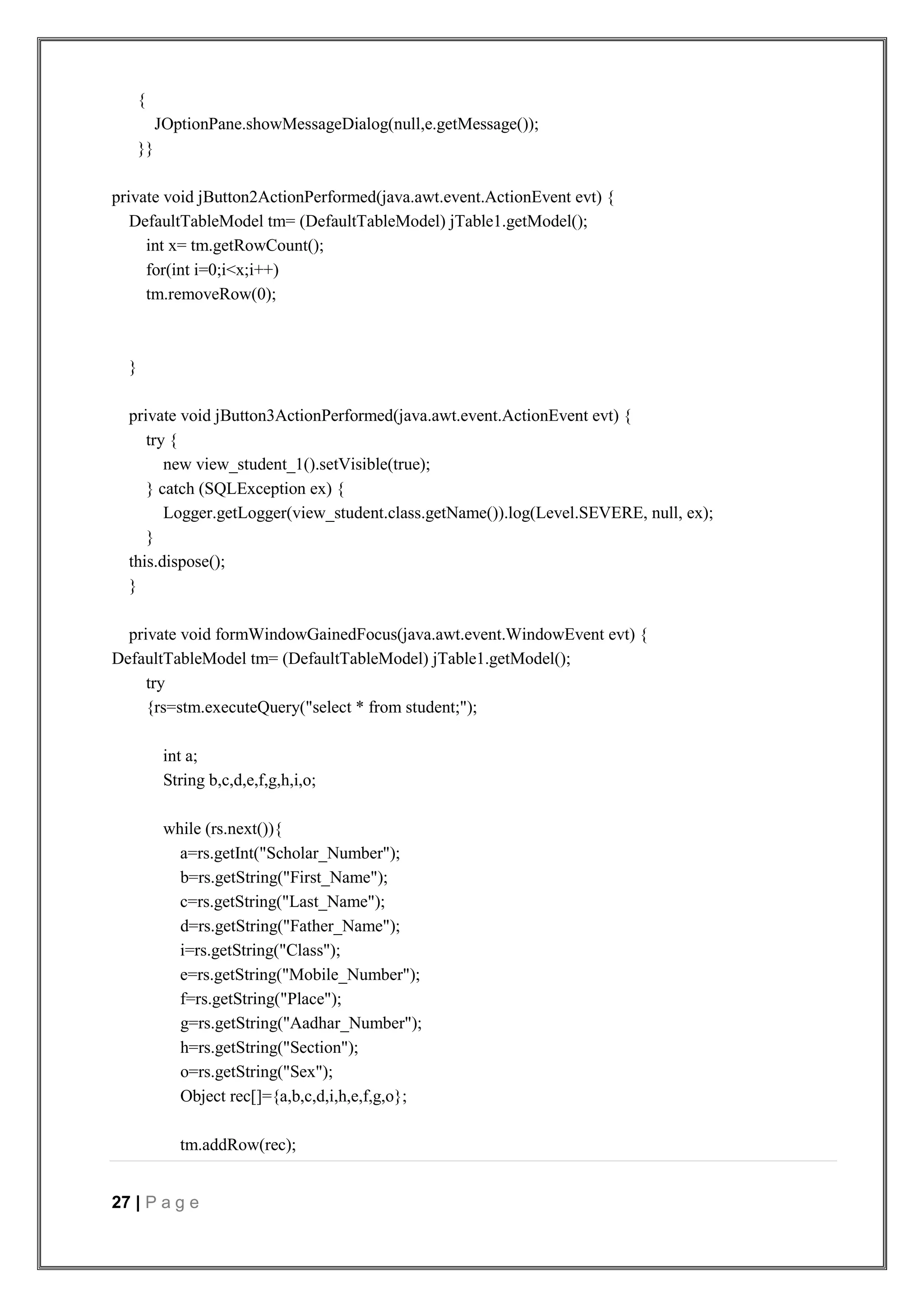 27 | P a g e
{
JOptionPane.showMessageDialog(null,e.getMessage());
}}
private void jButton2ActionPerformed(java.awt.event.ActionEvent evt) {
DefaultTableModel tm= (DefaultTableModel) jTable1.getModel();
int x= tm.getRowCount();
for(int i=0;i<x;i++)
tm.removeRow(0);
}
private void jButton3ActionPerformed(java.awt.event.ActionEvent evt) {
try {
new view_student_1().setVisible(true);
} catch (SQLException ex) {
Logger.getLogger(view_student.class.getName()).log(Level.SEVERE, null, ex);
}
this.dispose();
}
private void formWindowGainedFocus(java.awt.event.WindowEvent evt) {
DefaultTableModel tm= (DefaultTableModel) jTable1.getModel();
try
{rs=stm.executeQuery("select * from student;");
int a;
String b,c,d,e,f,g,h,i,o;
while (rs.next()){
a=rs.getInt("Scholar_Number");
b=rs.getString("First_Name");
c=rs.getString("Last_Name");
d=rs.getString("Father_Name");
i=rs.getString("Class");
e=rs.getString("Mobile_Number");
f=rs.getString("Place");
g=rs.getString("Aadhar_Number");
h=rs.getString("Section");
o=rs.getString("Sex");
Object rec[]={a,b,c,d,i,h,e,f,g,o};
tm.addRow(rec);
 