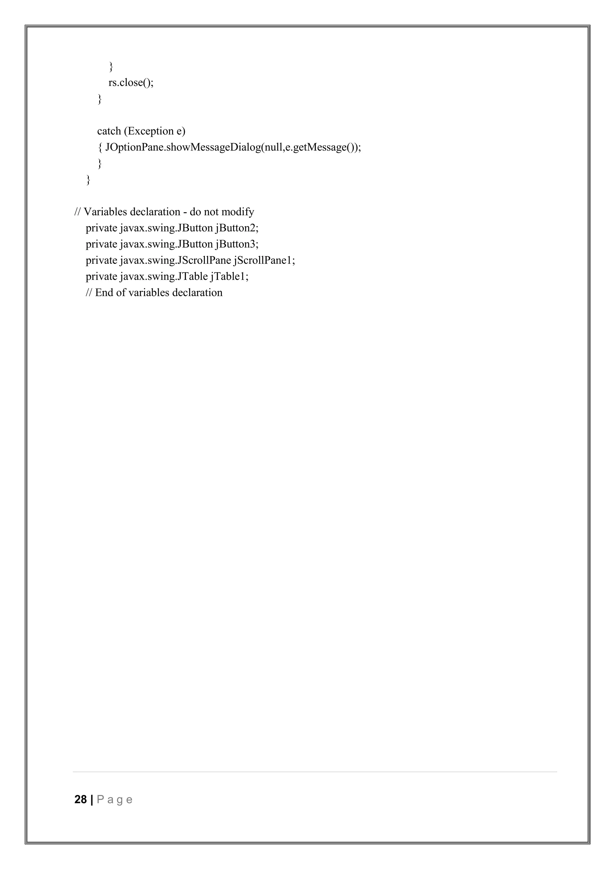 28 | P a g e
}
rs.close();
}
catch (Exception e)
{ JOptionPane.showMessageDialog(null,e.getMessage());
}
}
// Variables declaration - do not modify
private javax.swing.JButton jButton2;
private javax.swing.JButton jButton3;
private javax.swing.JScrollPane jScrollPane1;
private javax.swing.JTable jTable1;
// End of variables declaration
 