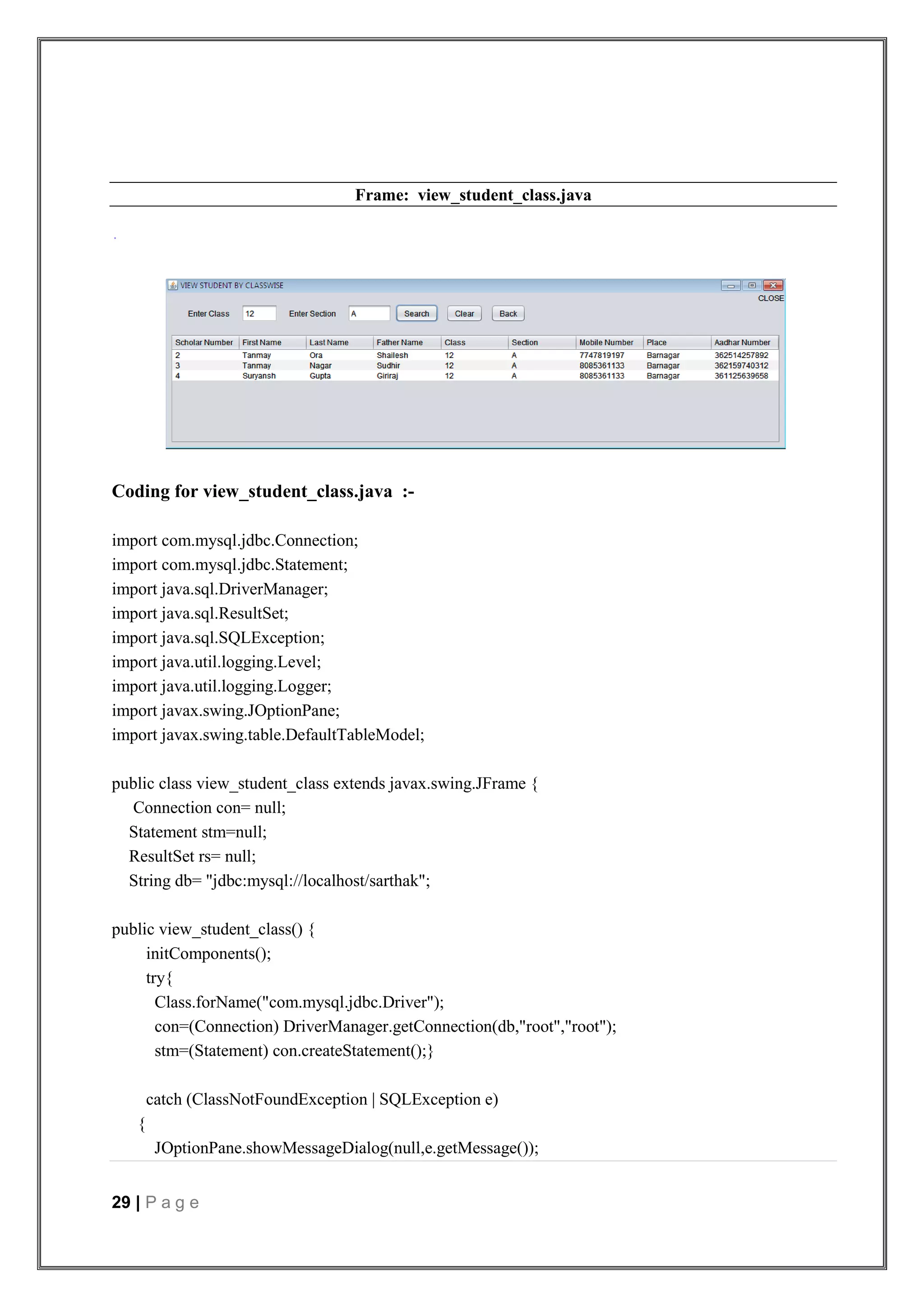 29 | P a g e
Frame: view_student_class.java
Coding for view_student_class.java :-
import com.mysql.jdbc.Connection;
import com.mysql.jdbc.Statement;
import java.sql.DriverManager;
import java.sql.ResultSet;
import java.sql.SQLException;
import java.util.logging.Level;
import java.util.logging.Logger;
import javax.swing.JOptionPane;
import javax.swing.table.DefaultTableModel;
public class view_student_class extends javax.swing.JFrame {
Connection con= null;
Statement stm=null;
ResultSet rs= null;
String db= "jdbc:mysql://localhost/sarthak";
public view_student_class() {
initComponents();
try{
Class.forName("com.mysql.jdbc.Driver");
con=(Connection) DriverManager.getConnection(db,"root","root");
stm=(Statement) con.createStatement();}
catch (ClassNotFoundException | SQLException e)
{
JOptionPane.showMessageDialog(null,e.getMessage());
 