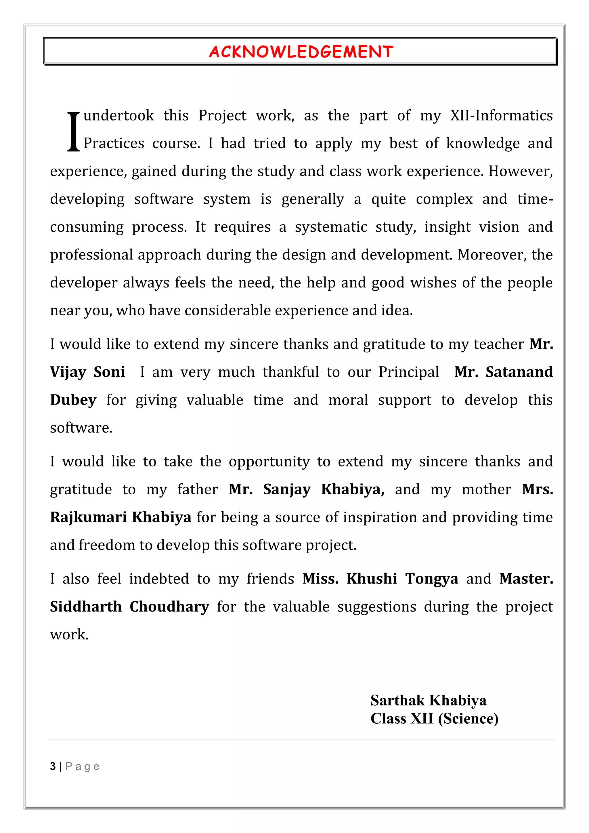 3 | P a g e
ACKNOWLEDGEMENT
undertook this Project work, as the part of my XII-Informatics
Practices course. I had tried to apply my best of knowledge and
experience, gained during the study and class work experience. However,
developing software system is generally a quite complex and time-
consuming process. It requires a systematic study, insight vision and
professional approach during the design and development. Moreover, the
developer always feels the need, the help and good wishes of the people
near you, who have considerable experience and idea.
I would like to extend my sincere thanks and gratitude to my teacher Mr.
Vijay Soni I am very much thankful to our Principal Mr. Satanand
Dubey for giving valuable time and moral support to develop this
software.
I would like to take the opportunity to extend my sincere thanks and
gratitude to my father Mr. Sanjay Khabiya, and my mother Mrs.
Rajkumari Khabiya for being a source of inspiration and providing time
and freedom to develop this software project.
I also feel indebted to my friends Miss. Khushi Tongya and Master.
Siddharth Choudhary for the valuable suggestions during the project
work.
Sarthak Khabiya
Class XII (Science)
I
 