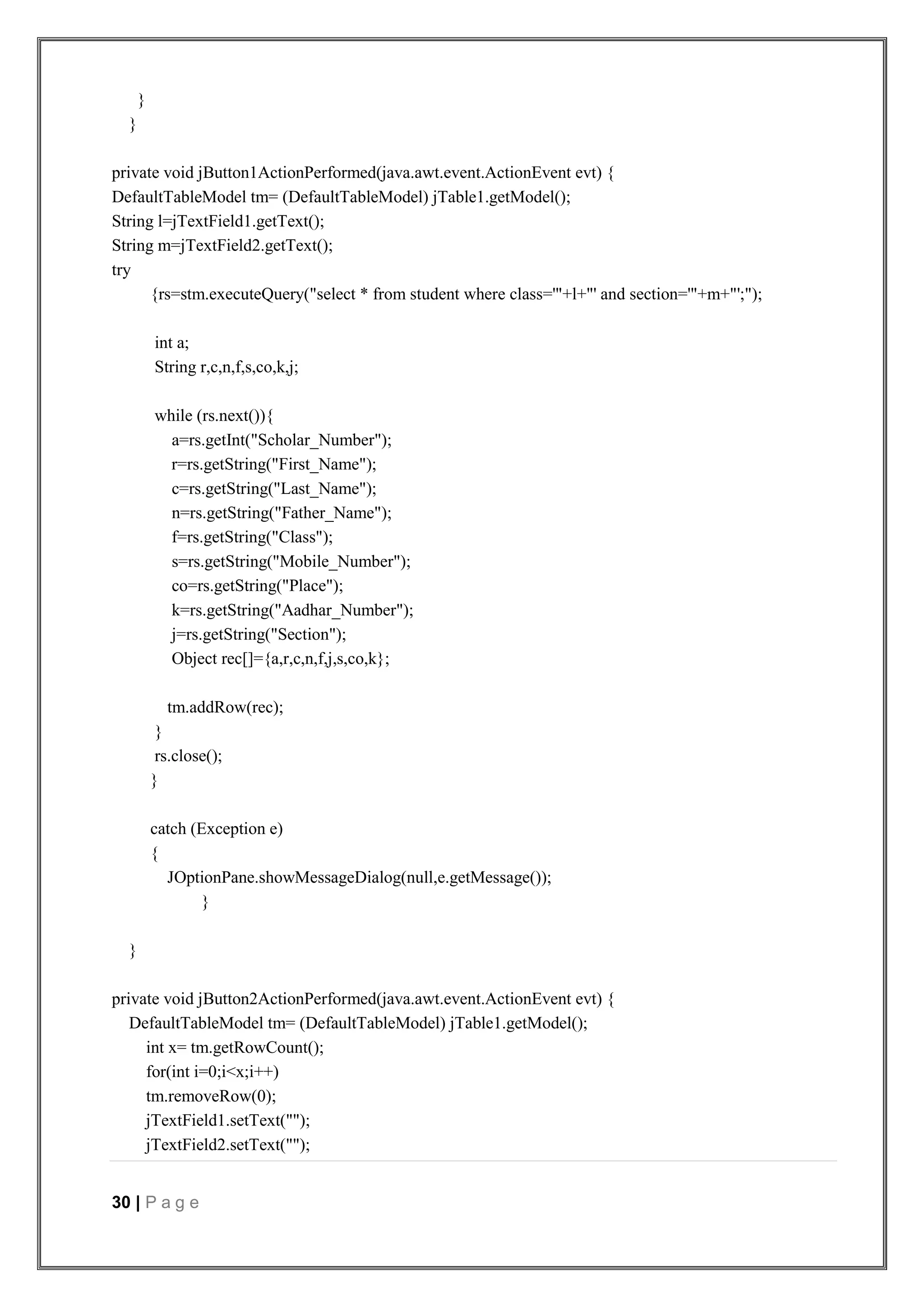 30 | P a g e
}
}
private void jButton1ActionPerformed(java.awt.event.ActionEvent evt) {
DefaultTableModel tm= (DefaultTableModel) jTable1.getModel();
String l=jTextField1.getText();
String m=jTextField2.getText();
try
{rs=stm.executeQuery("select * from student where class='"+l+"' and section='"+m+"';");
int a;
String r,c,n,f,s,co,k,j;
while (rs.next()){
a=rs.getInt("Scholar_Number");
r=rs.getString("First_Name");
c=rs.getString("Last_Name");
n=rs.getString("Father_Name");
f=rs.getString("Class");
s=rs.getString("Mobile_Number");
co=rs.getString("Place");
k=rs.getString("Aadhar_Number");
j=rs.getString("Section");
Object rec[]={a,r,c,n,f,j,s,co,k};
tm.addRow(rec);
}
rs.close();
}
catch (Exception e)
{
JOptionPane.showMessageDialog(null,e.getMessage());
}
}
private void jButton2ActionPerformed(java.awt.event.ActionEvent evt) {
DefaultTableModel tm= (DefaultTableModel) jTable1.getModel();
int x= tm.getRowCount();
for(int i=0;i<x;i++)
tm.removeRow(0);
jTextField1.setText("");
jTextField2.setText("");
 