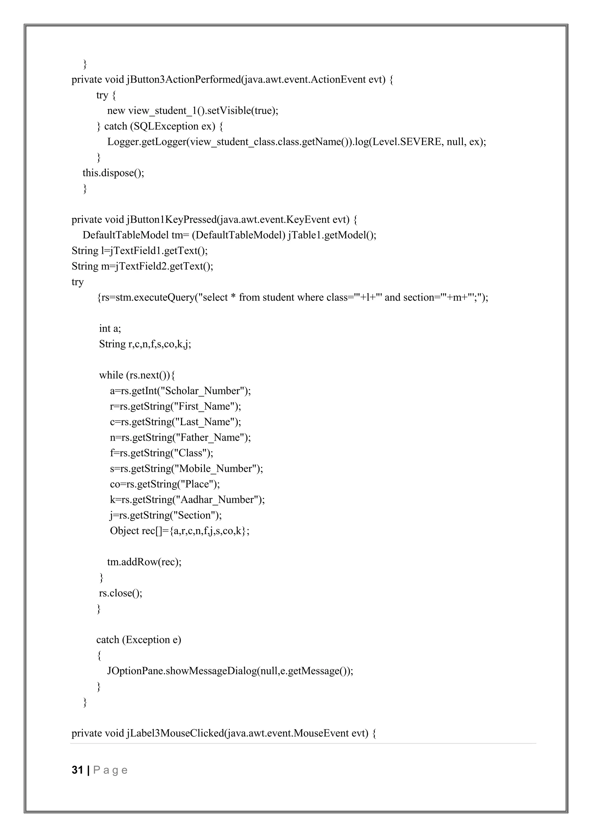 31 | P a g e
}
private void jButton3ActionPerformed(java.awt.event.ActionEvent evt) {
try {
new view_student_1().setVisible(true);
} catch (SQLException ex) {
Logger.getLogger(view_student_class.class.getName()).log(Level.SEVERE, null, ex);
}
this.dispose();
}
private void jButton1KeyPressed(java.awt.event.KeyEvent evt) {
DefaultTableModel tm= (DefaultTableModel) jTable1.getModel();
String l=jTextField1.getText();
String m=jTextField2.getText();
try
{rs=stm.executeQuery("select * from student where class='"+l+"' and section='"+m+"';");
int a;
String r,c,n,f,s,co,k,j;
while (rs.next()){
a=rs.getInt("Scholar_Number");
r=rs.getString("First_Name");
c=rs.getString("Last_Name");
n=rs.getString("Father_Name");
f=rs.getString("Class");
s=rs.getString("Mobile_Number");
co=rs.getString("Place");
k=rs.getString("Aadhar_Number");
j=rs.getString("Section");
Object rec[]={a,r,c,n,f,j,s,co,k};
tm.addRow(rec);
}
rs.close();
}
catch (Exception e)
{
JOptionPane.showMessageDialog(null,e.getMessage());
}
}
private void jLabel3MouseClicked(java.awt.event.MouseEvent evt) {
 