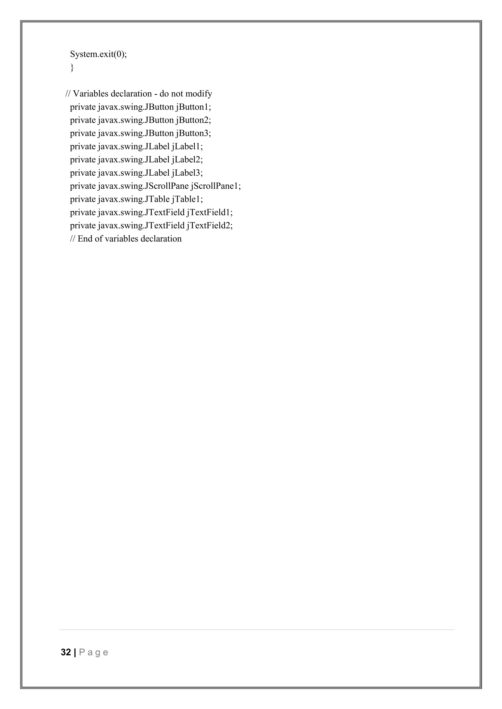 32 | P a g e
System.exit(0);
}
// Variables declaration - do not modify
private javax.swing.JButton jButton1;
private javax.swing.JButton jButton2;
private javax.swing.JButton jButton3;
private javax.swing.JLabel jLabel1;
private javax.swing.JLabel jLabel2;
private javax.swing.JLabel jLabel3;
private javax.swing.JScrollPane jScrollPane1;
private javax.swing.JTable jTable1;
private javax.swing.JTextField jTextField1;
private javax.swing.JTextField jTextField2;
// End of variables declaration
 