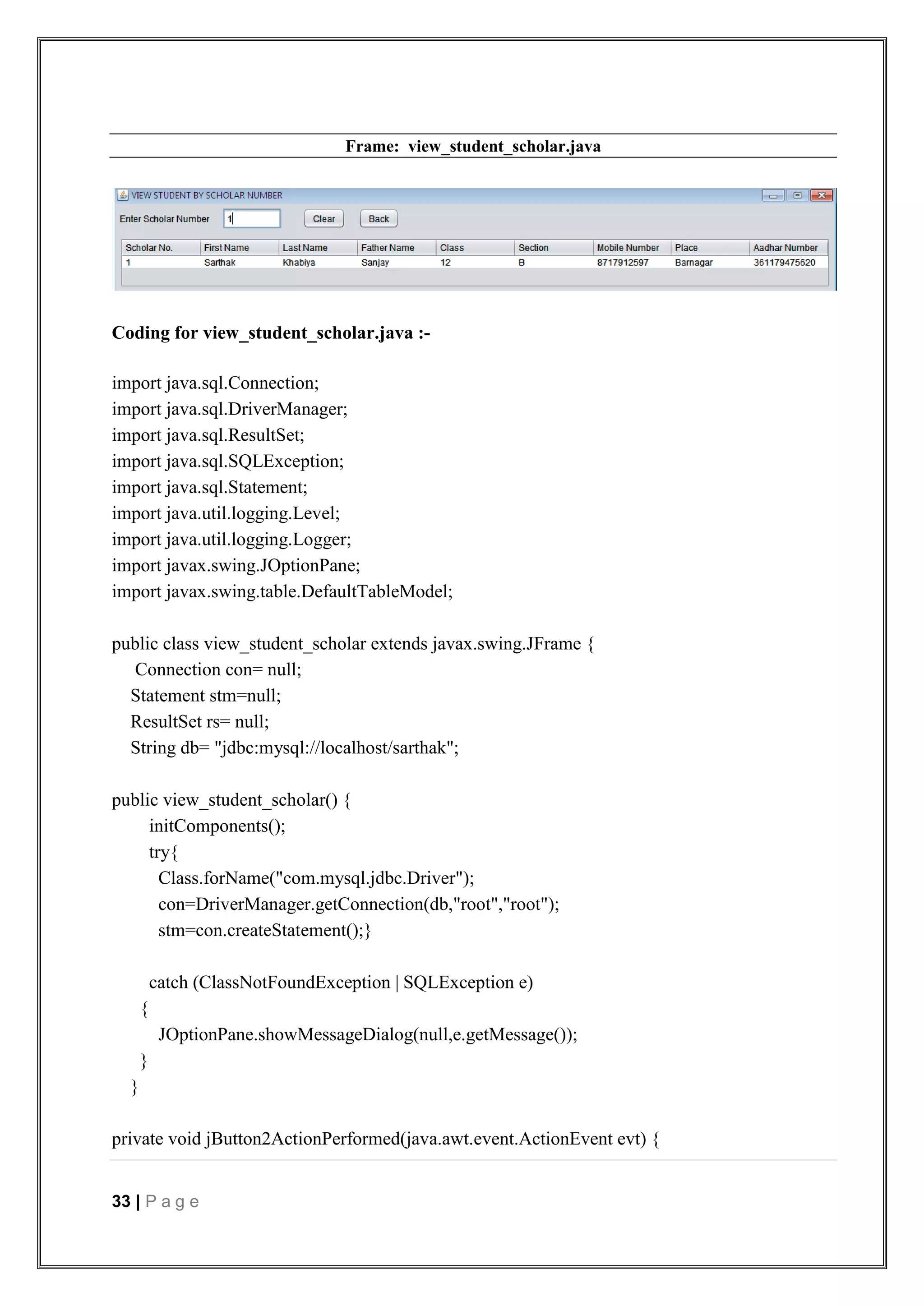 33 | P a g e
Frame: view_student_scholar.java
Coding for view_student_scholar.java :-
import java.sql.Connection;
import java.sql.DriverManager;
import java.sql.ResultSet;
import java.sql.SQLException;
import java.sql.Statement;
import java.util.logging.Level;
import java.util.logging.Logger;
import javax.swing.JOptionPane;
import javax.swing.table.DefaultTableModel;
public class view_student_scholar extends javax.swing.JFrame {
Connection con= null;
Statement stm=null;
ResultSet rs= null;
String db= "jdbc:mysql://localhost/sarthak";
public view_student_scholar() {
initComponents();
try{
Class.forName("com.mysql.jdbc.Driver");
con=DriverManager.getConnection(db,"root","root");
stm=con.createStatement();}
catch (ClassNotFoundException | SQLException e)
{
JOptionPane.showMessageDialog(null,e.getMessage());
}
}
private void jButton2ActionPerformed(java.awt.event.ActionEvent evt) {
 