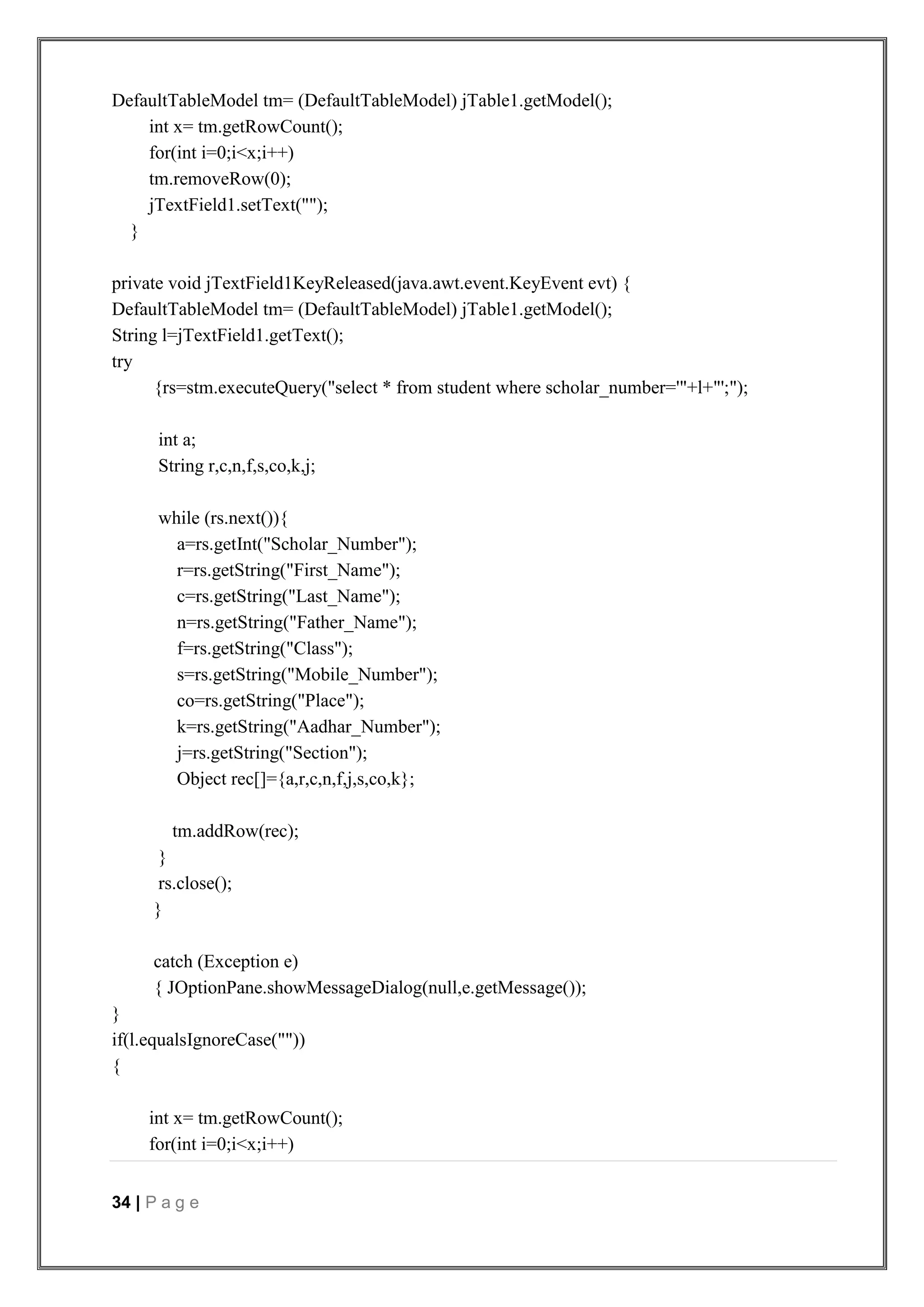 34 | P a g e
DefaultTableModel tm= (DefaultTableModel) jTable1.getModel();
int x= tm.getRowCount();
for(int i=0;i<x;i++)
tm.removeRow(0);
jTextField1.setText("");
}
private void jTextField1KeyReleased(java.awt.event.KeyEvent evt) {
DefaultTableModel tm= (DefaultTableModel) jTable1.getModel();
String l=jTextField1.getText();
try
{rs=stm.executeQuery("select * from student where scholar_number='"+l+"';");
int a;
String r,c,n,f,s,co,k,j;
while (rs.next()){
a=rs.getInt("Scholar_Number");
r=rs.getString("First_Name");
c=rs.getString("Last_Name");
n=rs.getString("Father_Name");
f=rs.getString("Class");
s=rs.getString("Mobile_Number");
co=rs.getString("Place");
k=rs.getString("Aadhar_Number");
j=rs.getString("Section");
Object rec[]={a,r,c,n,f,j,s,co,k};
tm.addRow(rec);
}
rs.close();
}
catch (Exception e)
{ JOptionPane.showMessageDialog(null,e.getMessage());
}
if(l.equalsIgnoreCase(""))
{
int x= tm.getRowCount();
for(int i=0;i<x;i++)
 