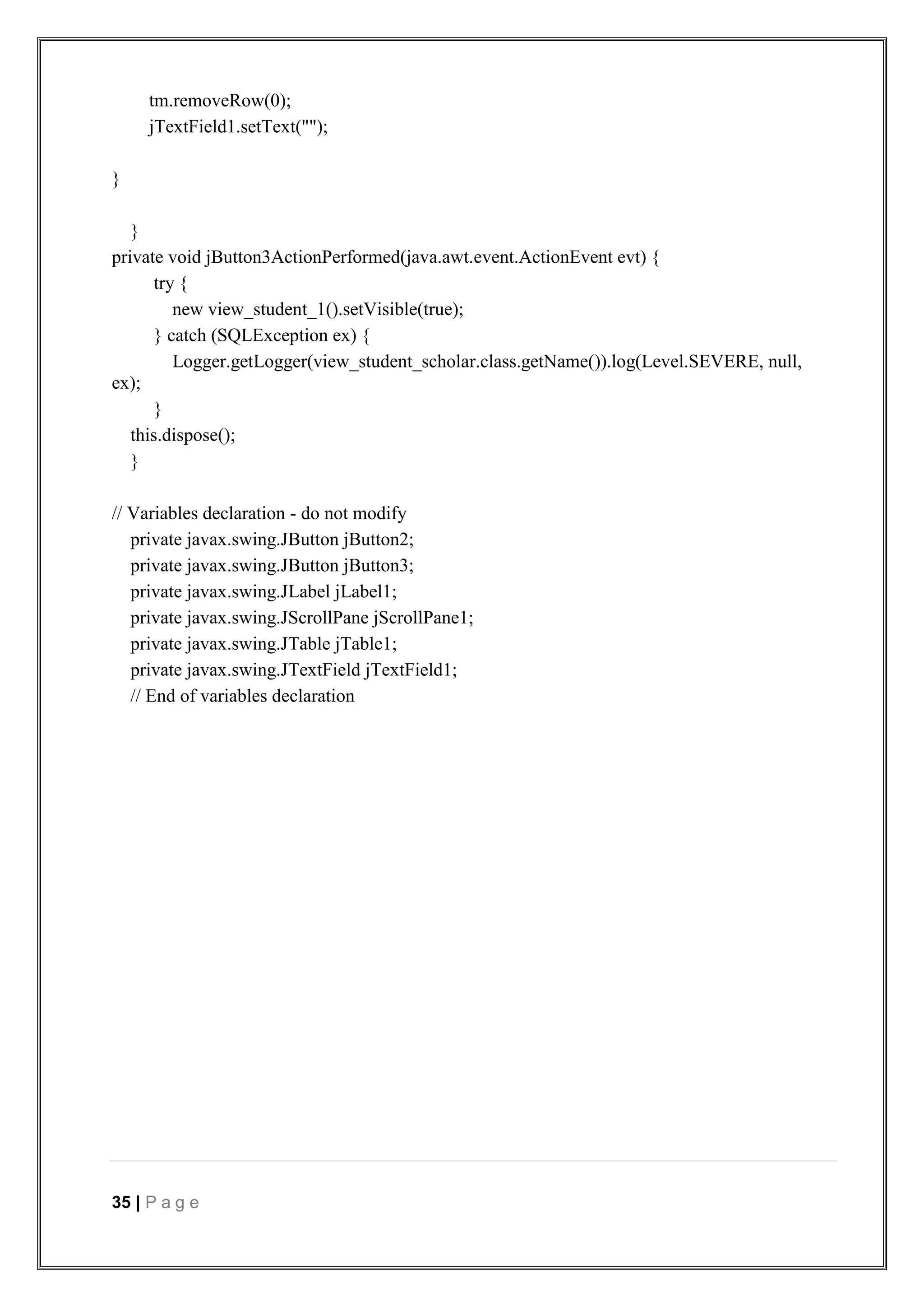 35 | P a g e
tm.removeRow(0);
jTextField1.setText("");
}
}
private void jButton3ActionPerformed(java.awt.event.ActionEvent evt) {
try {
new view_student_1().setVisible(true);
} catch (SQLException ex) {
Logger.getLogger(view_student_scholar.class.getName()).log(Level.SEVERE, null,
ex);
}
this.dispose();
}
// Variables declaration - do not modify
private javax.swing.JButton jButton2;
private javax.swing.JButton jButton3;
private javax.swing.JLabel jLabel1;
private javax.swing.JScrollPane jScrollPane1;
private javax.swing.JTable jTable1;
private javax.swing.JTextField jTextField1;
// End of variables declaration
 