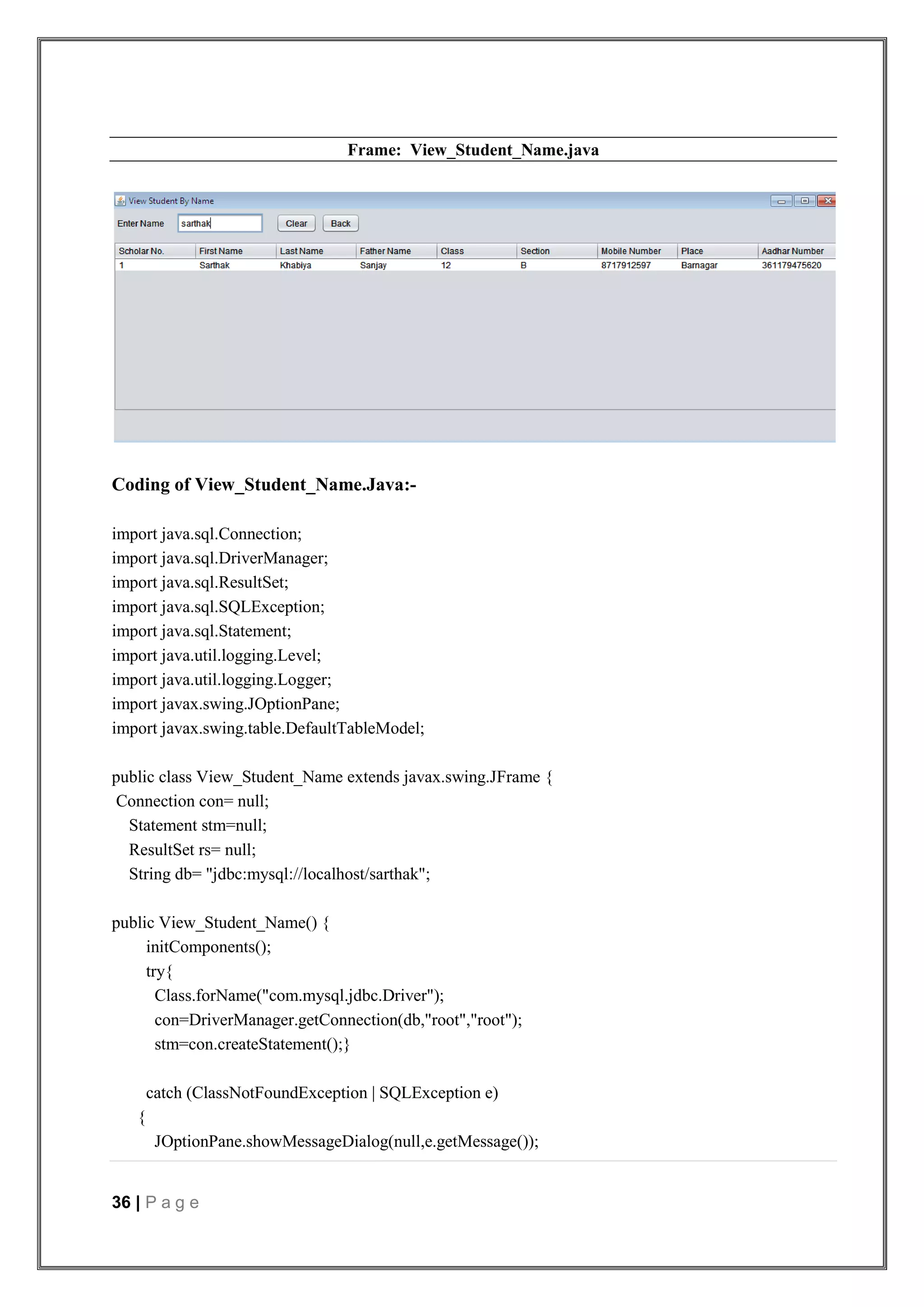 36 | P a g e
Frame: View_Student_Name.java
Coding of View_Student_Name.Java:-
import java.sql.Connection;
import java.sql.DriverManager;
import java.sql.ResultSet;
import java.sql.SQLException;
import java.sql.Statement;
import java.util.logging.Level;
import java.util.logging.Logger;
import javax.swing.JOptionPane;
import javax.swing.table.DefaultTableModel;
public class View_Student_Name extends javax.swing.JFrame {
Connection con= null;
Statement stm=null;
ResultSet rs= null;
String db= "jdbc:mysql://localhost/sarthak";
public View_Student_Name() {
initComponents();
try{
Class.forName("com.mysql.jdbc.Driver");
con=DriverManager.getConnection(db,"root","root");
stm=con.createStatement();}
catch (ClassNotFoundException | SQLException e)
{
JOptionPane.showMessageDialog(null,e.getMessage());
 