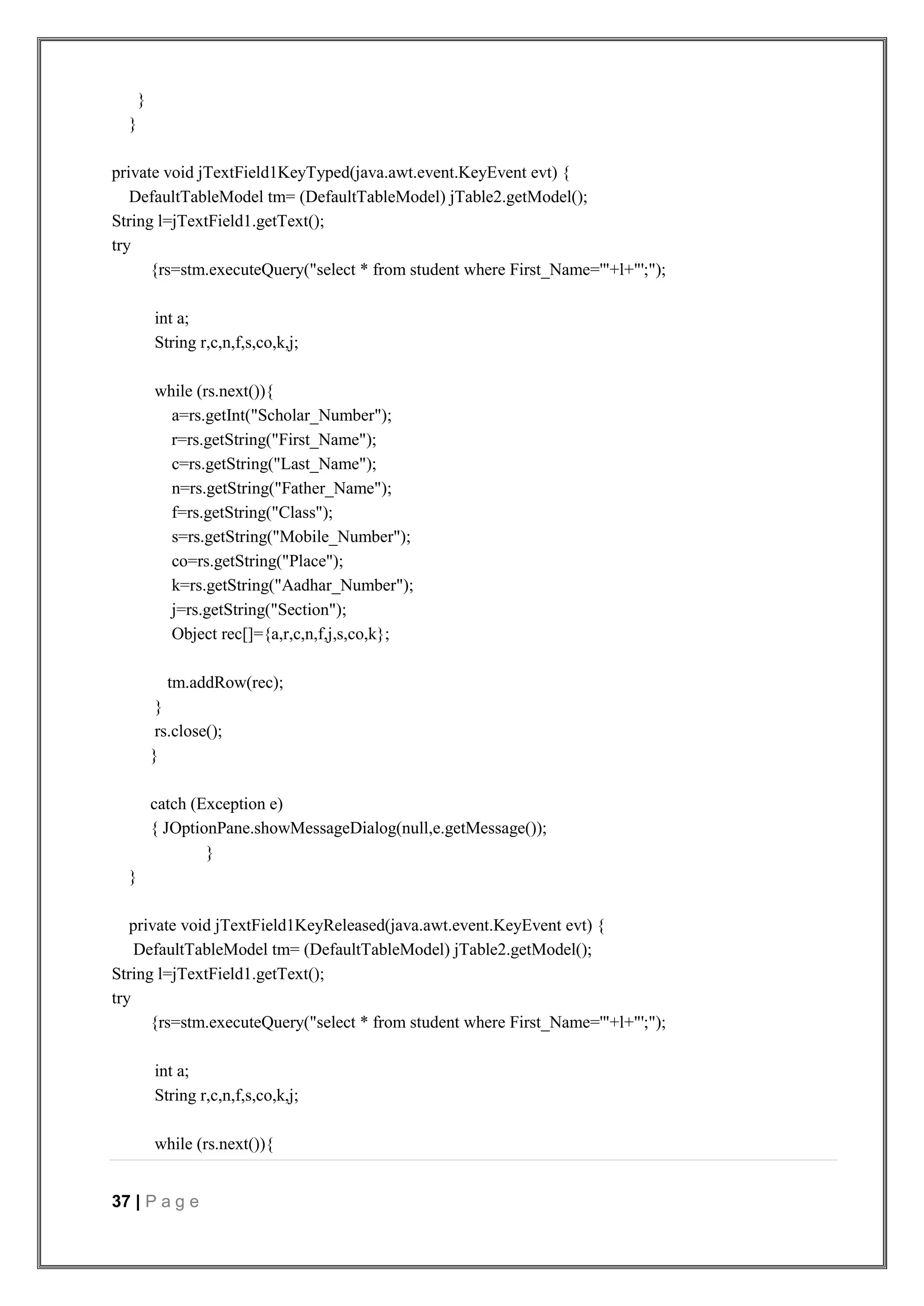 37 | P a g e
}
}
private void jTextField1KeyTyped(java.awt.event.KeyEvent evt) {
DefaultTableModel tm= (DefaultTableModel) jTable2.getModel();
String l=jTextField1.getText();
try
{rs=stm.executeQuery("select * from student where First_Name='"+l+"';");
int a;
String r,c,n,f,s,co,k,j;
while (rs.next()){
a=rs.getInt("Scholar_Number");
r=rs.getString("First_Name");
c=rs.getString("Last_Name");
n=rs.getString("Father_Name");
f=rs.getString("Class");
s=rs.getString("Mobile_Number");
co=rs.getString("Place");
k=rs.getString("Aadhar_Number");
j=rs.getString("Section");
Object rec[]={a,r,c,n,f,j,s,co,k};
tm.addRow(rec);
}
rs.close();
}
catch (Exception e)
{ JOptionPane.showMessageDialog(null,e.getMessage());
}
}
private void jTextField1KeyReleased(java.awt.event.KeyEvent evt) {
DefaultTableModel tm= (DefaultTableModel) jTable2.getModel();
String l=jTextField1.getText();
try
{rs=stm.executeQuery("select * from student where First_Name='"+l+"';");
int a;
String r,c,n,f,s,co,k,j;
while (rs.next()){
 