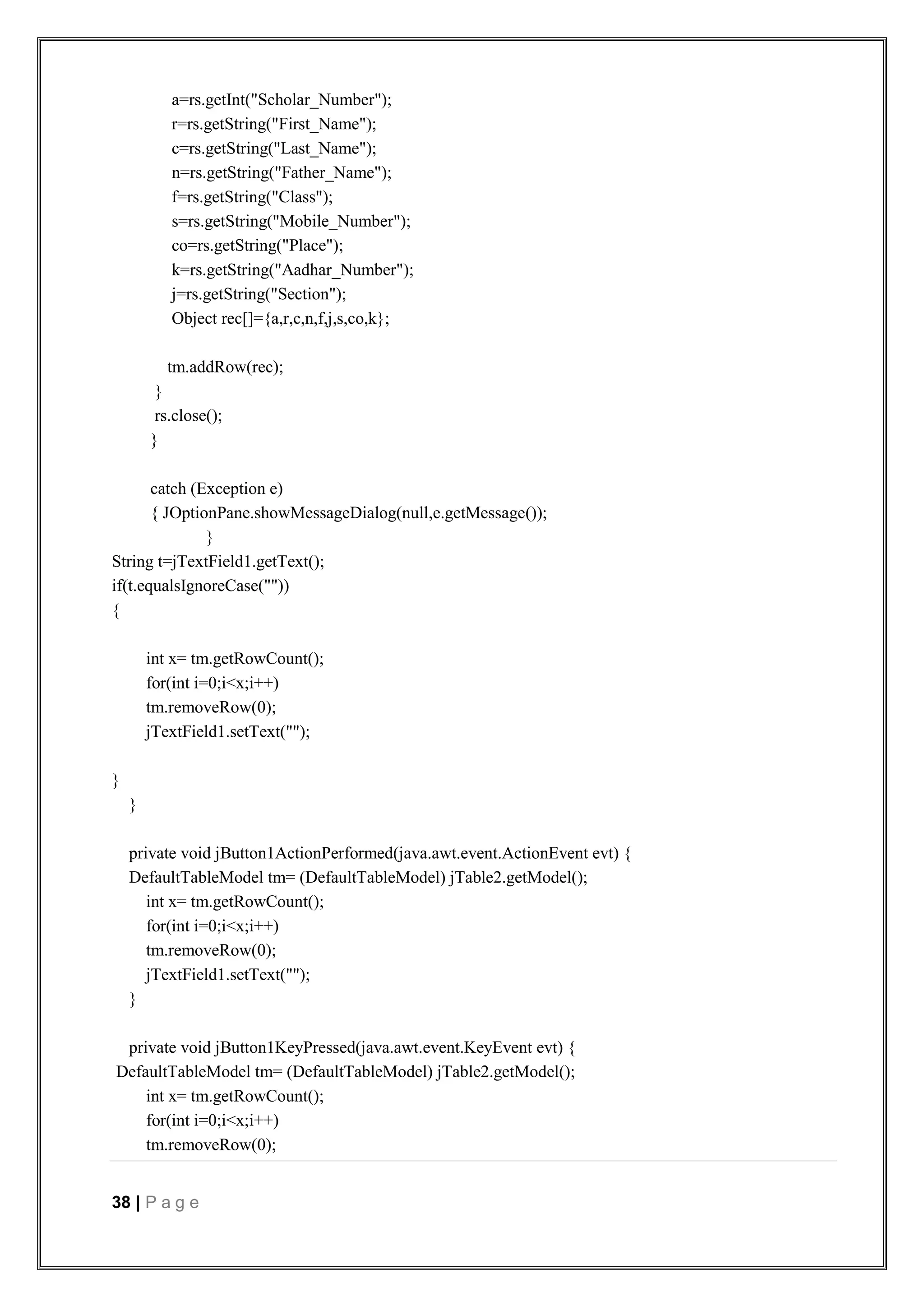 38 | P a g e
a=rs.getInt("Scholar_Number");
r=rs.getString("First_Name");
c=rs.getString("Last_Name");
n=rs.getString("Father_Name");
f=rs.getString("Class");
s=rs.getString("Mobile_Number");
co=rs.getString("Place");
k=rs.getString("Aadhar_Number");
j=rs.getString("Section");
Object rec[]={a,r,c,n,f,j,s,co,k};
tm.addRow(rec);
}
rs.close();
}
catch (Exception e)
{ JOptionPane.showMessageDialog(null,e.getMessage());
}
String t=jTextField1.getText();
if(t.equalsIgnoreCase(""))
{
int x= tm.getRowCount();
for(int i=0;i<x;i++)
tm.removeRow(0);
jTextField1.setText("");
}
}
private void jButton1ActionPerformed(java.awt.event.ActionEvent evt) {
DefaultTableModel tm= (DefaultTableModel) jTable2.getModel();
int x= tm.getRowCount();
for(int i=0;i<x;i++)
tm.removeRow(0);
jTextField1.setText("");
}
private void jButton1KeyPressed(java.awt.event.KeyEvent evt) {
DefaultTableModel tm= (DefaultTableModel) jTable2.getModel();
int x= tm.getRowCount();
for(int i=0;i<x;i++)
tm.removeRow(0);
 