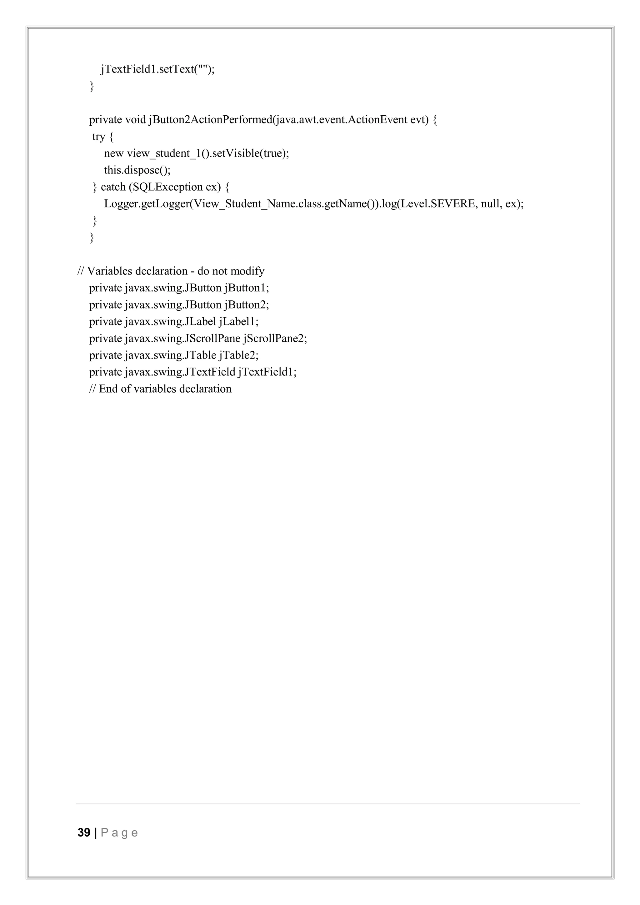 39 | P a g e
jTextField1.setText("");
}
private void jButton2ActionPerformed(java.awt.event.ActionEvent evt) {
try {
new view_student_1().setVisible(true);
this.dispose();
} catch (SQLException ex) {
Logger.getLogger(View_Student_Name.class.getName()).log(Level.SEVERE, null, ex);
}
}
// Variables declaration - do not modify
private javax.swing.JButton jButton1;
private javax.swing.JButton jButton2;
private javax.swing.JLabel jLabel1;
private javax.swing.JScrollPane jScrollPane2;
private javax.swing.JTable jTable2;
private javax.swing.JTextField jTextField1;
// End of variables declaration
 