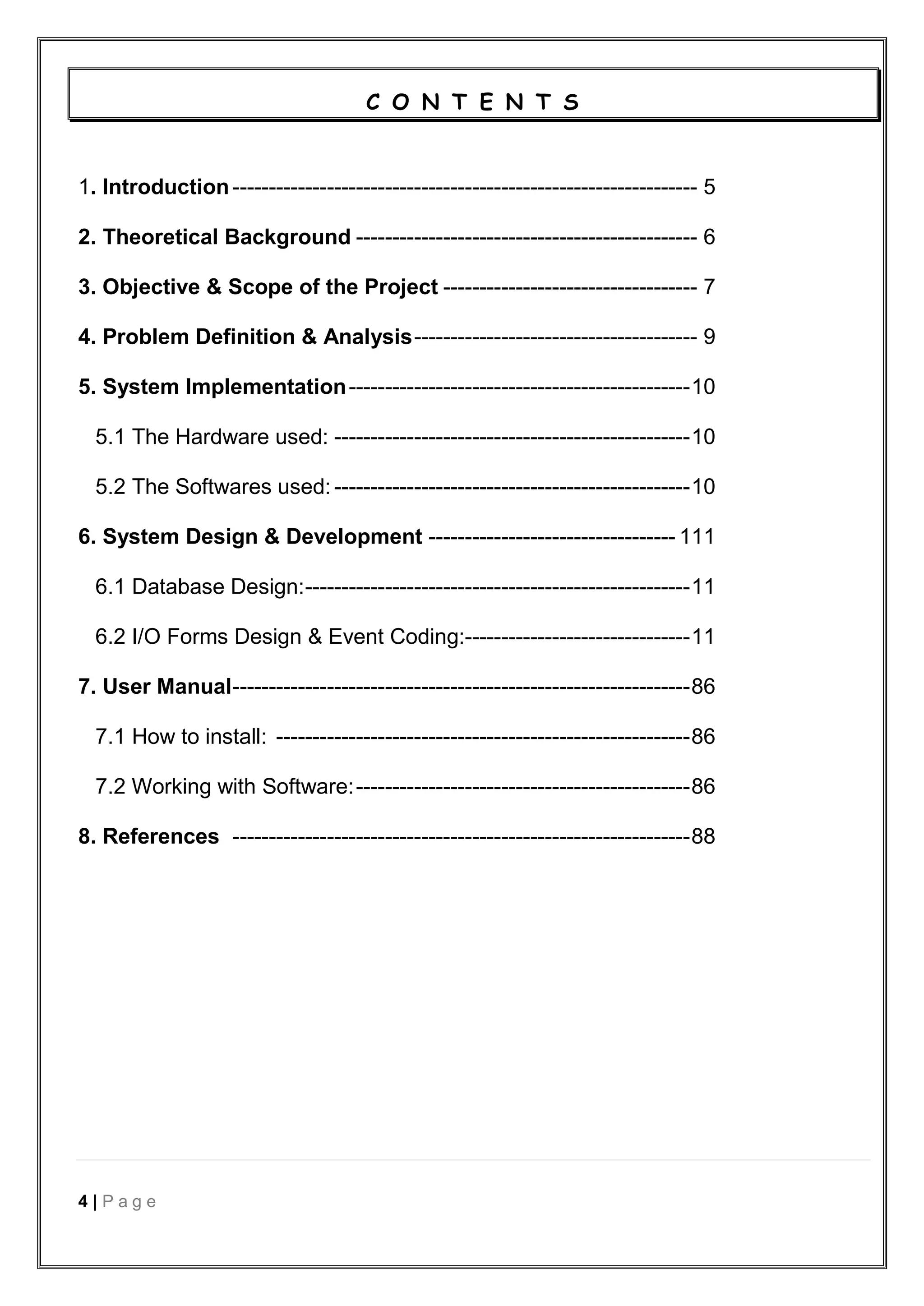 4 | P a g e
C O N T E N T S
1. Introduction---------------------------------------------------------------- 5
2. Theoretical Background ----------------------------------------------- 6
3. Objective & Scope of the Project ----------------------------------- 7
4. Problem Definition & Analysis--------------------------------------- 9
5. System Implementation-----------------------------------------------10
5.1 The Hardware used: -------------------------------------------------10
5.2 The Softwares used: -------------------------------------------------10
6. System Design & Development ---------------------------------- 111
6.1 Database Design:-----------------------------------------------------11
6.2 I/O Forms Design & Event Coding:-------------------------------11
7. User Manual---------------------------------------------------------------86
7.1 How to install: ---------------------------------------------------------86
7.2 Working with Software:----------------------------------------------86
8. References ---------------------------------------------------------------88
 