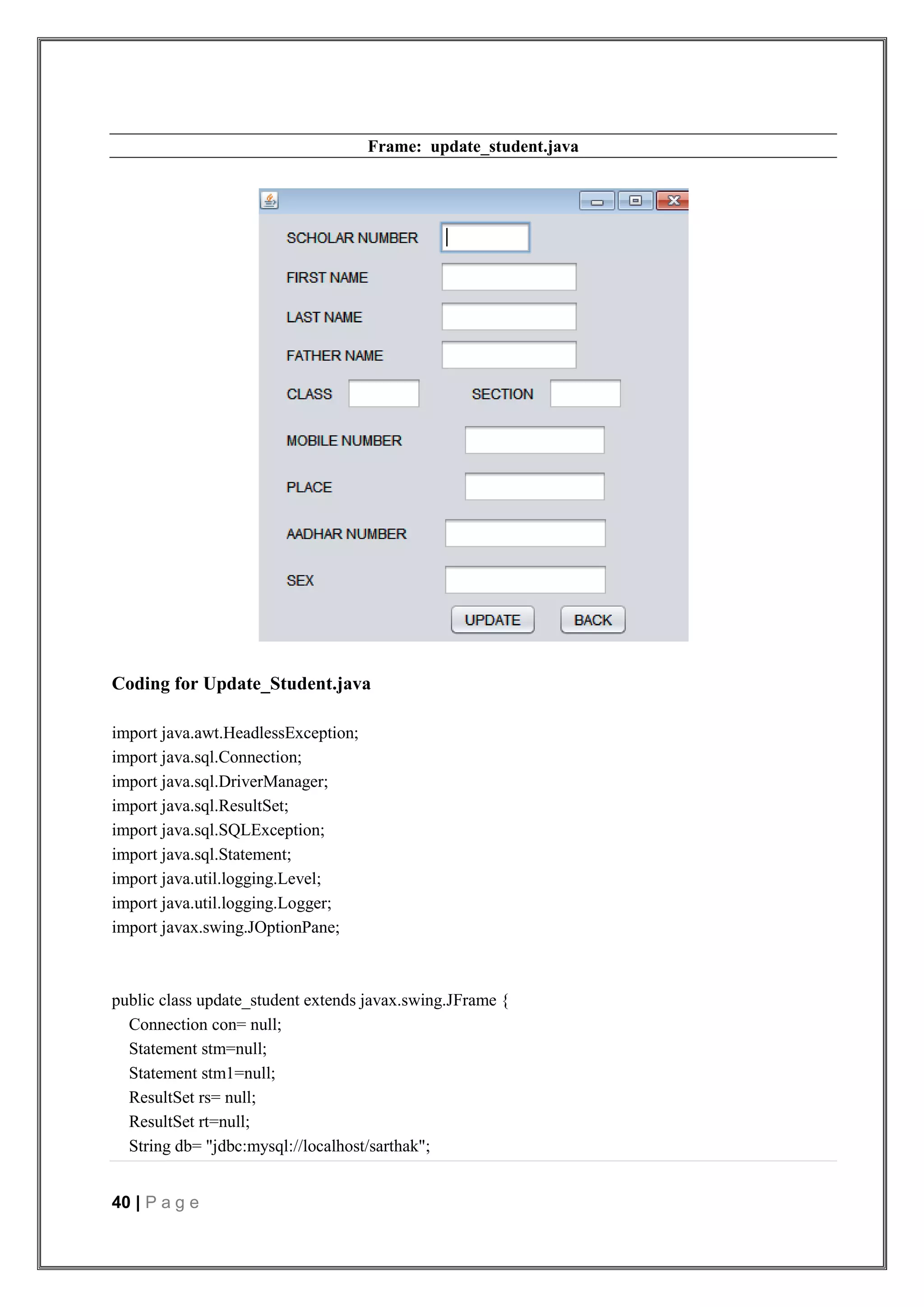 40 | P a g e
Frame: update_student.java
Coding for Update_Student.java
import java.awt.HeadlessException;
import java.sql.Connection;
import java.sql.DriverManager;
import java.sql.ResultSet;
import java.sql.SQLException;
import java.sql.Statement;
import java.util.logging.Level;
import java.util.logging.Logger;
import javax.swing.JOptionPane;
public class update_student extends javax.swing.JFrame {
Connection con= null;
Statement stm=null;
Statement stm1=null;
ResultSet rs= null;
ResultSet rt=null;
String db= "jdbc:mysql://localhost/sarthak";
 