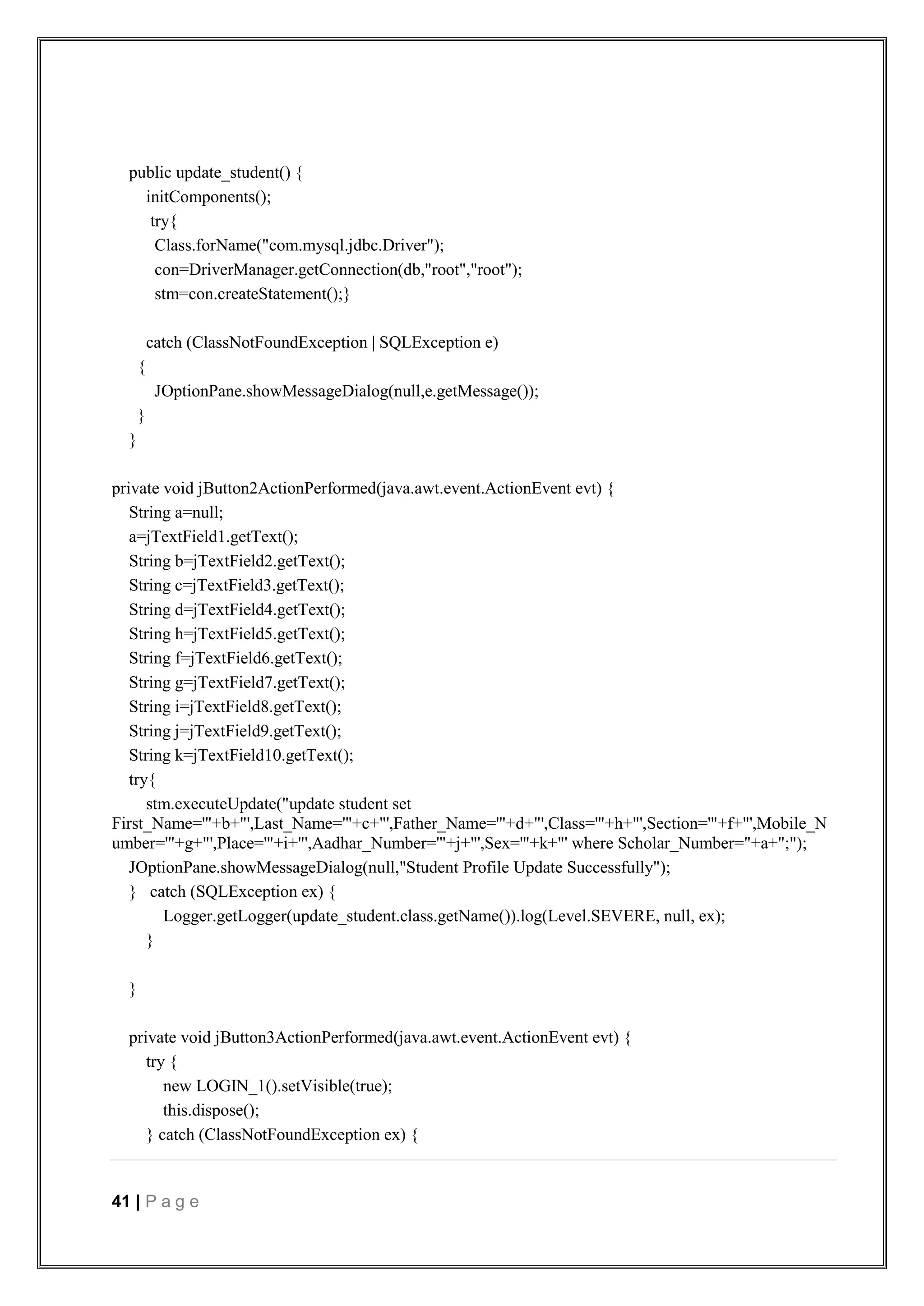 41 | P a g e
public update_student() {
initComponents();
try{
Class.forName("com.mysql.jdbc.Driver");
con=DriverManager.getConnection(db,"root","root");
stm=con.createStatement();}
catch (ClassNotFoundException | SQLException e)
{
JOptionPane.showMessageDialog(null,e.getMessage());
}
}
private void jButton2ActionPerformed(java.awt.event.ActionEvent evt) {
String a=null;
a=jTextField1.getText();
String b=jTextField2.getText();
String c=jTextField3.getText();
String d=jTextField4.getText();
String h=jTextField5.getText();
String f=jTextField6.getText();
String g=jTextField7.getText();
String i=jTextField8.getText();
String j=jTextField9.getText();
String k=jTextField10.getText();
try{
stm.executeUpdate("update student set
First_Name='"+b+"',Last_Name='"+c+"',Father_Name='"+d+"',Class='"+h+"',Section='"+f+"',Mobile_N
umber='"+g+"',Place='"+i+"',Aadhar_Number='"+j+"',Sex='"+k+"' where Scholar_Number="+a+";");
JOptionPane.showMessageDialog(null,"Student Profile Update Successfully");
} catch (SQLException ex) {
Logger.getLogger(update_student.class.getName()).log(Level.SEVERE, null, ex);
}
}
private void jButton3ActionPerformed(java.awt.event.ActionEvent evt) {
try {
new LOGIN_1().setVisible(true);
this.dispose();
} catch (ClassNotFoundException ex) {
 