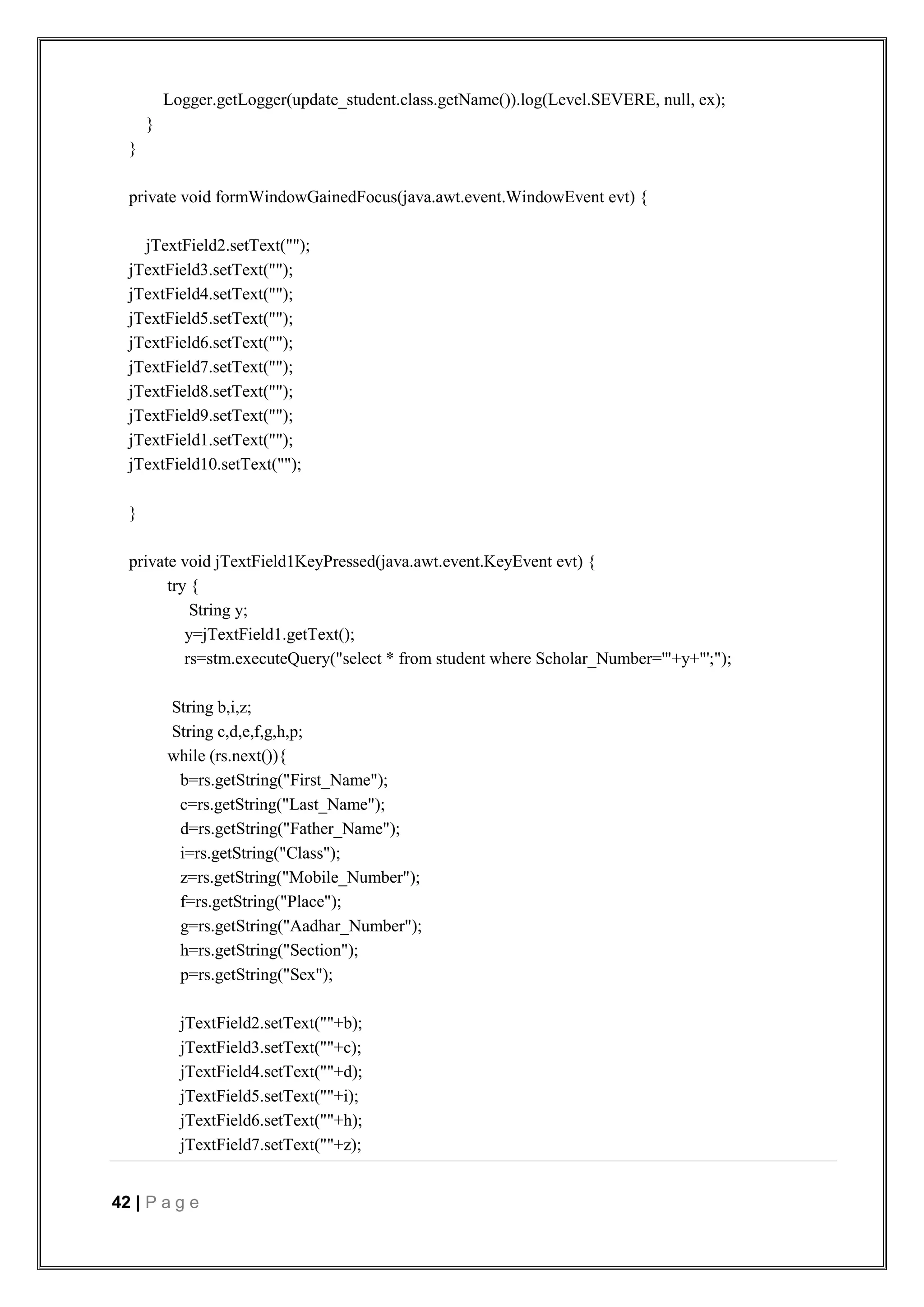 42 | P a g e
Logger.getLogger(update_student.class.getName()).log(Level.SEVERE, null, ex);
}
}
private void formWindowGainedFocus(java.awt.event.WindowEvent evt) {
jTextField2.setText("");
jTextField3.setText("");
jTextField4.setText("");
jTextField5.setText("");
jTextField6.setText("");
jTextField7.setText("");
jTextField8.setText("");
jTextField9.setText("");
jTextField1.setText("");
jTextField10.setText("");
}
private void jTextField1KeyPressed(java.awt.event.KeyEvent evt) {
try {
String y;
y=jTextField1.getText();
rs=stm.executeQuery("select * from student where Scholar_Number='"+y+"';");
String b,i,z;
String c,d,e,f,g,h,p;
while (rs.next()){
b=rs.getString("First_Name");
c=rs.getString("Last_Name");
d=rs.getString("Father_Name");
i=rs.getString("Class");
z=rs.getString("Mobile_Number");
f=rs.getString("Place");
g=rs.getString("Aadhar_Number");
h=rs.getString("Section");
p=rs.getString("Sex");
jTextField2.setText(""+b);
jTextField3.setText(""+c);
jTextField4.setText(""+d);
jTextField5.setText(""+i);
jTextField6.setText(""+h);
jTextField7.setText(""+z);
 