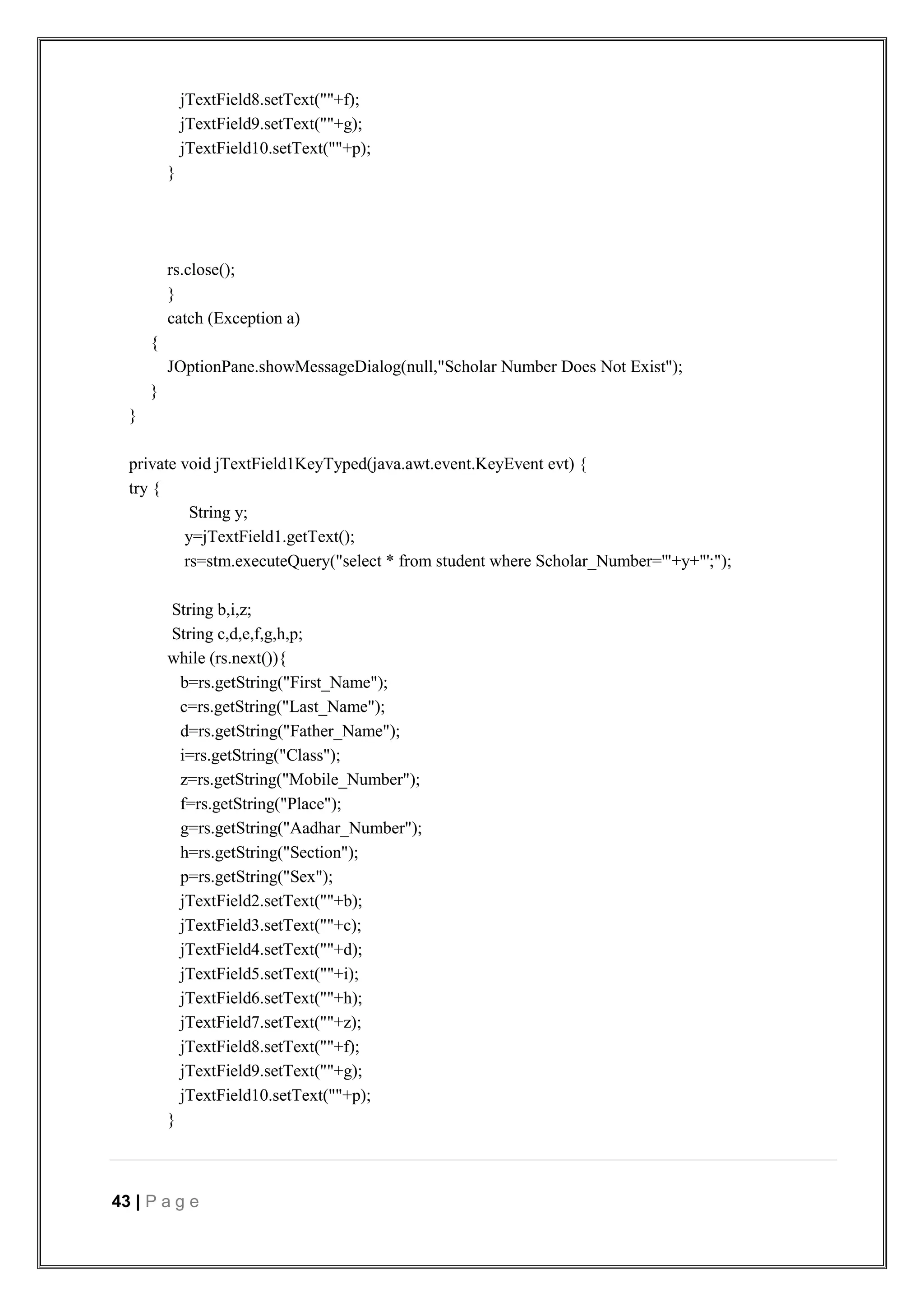 43 | P a g e
jTextField8.setText(""+f);
jTextField9.setText(""+g);
jTextField10.setText(""+p);
}
rs.close();
}
catch (Exception a)
{
JOptionPane.showMessageDialog(null,"Scholar Number Does Not Exist");
}
}
private void jTextField1KeyTyped(java.awt.event.KeyEvent evt) {
try {
String y;
y=jTextField1.getText();
rs=stm.executeQuery("select * from student where Scholar_Number='"+y+"';");
String b,i,z;
String c,d,e,f,g,h,p;
while (rs.next()){
b=rs.getString("First_Name");
c=rs.getString("Last_Name");
d=rs.getString("Father_Name");
i=rs.getString("Class");
z=rs.getString("Mobile_Number");
f=rs.getString("Place");
g=rs.getString("Aadhar_Number");
h=rs.getString("Section");
p=rs.getString("Sex");
jTextField2.setText(""+b);
jTextField3.setText(""+c);
jTextField4.setText(""+d);
jTextField5.setText(""+i);
jTextField6.setText(""+h);
jTextField7.setText(""+z);
jTextField8.setText(""+f);
jTextField9.setText(""+g);
jTextField10.setText(""+p);
}
 