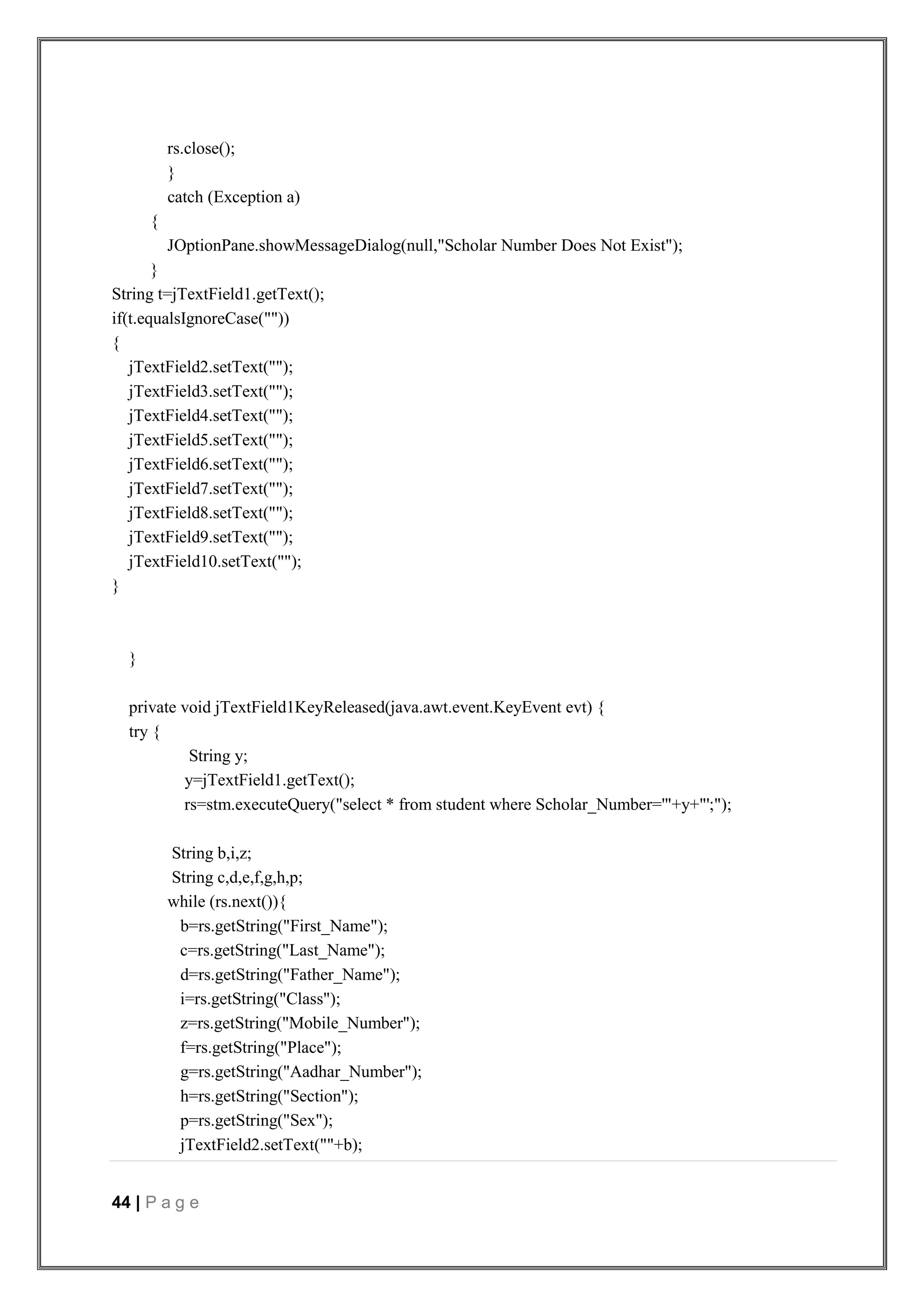 44 | P a g e
rs.close();
}
catch (Exception a)
{
JOptionPane.showMessageDialog(null,"Scholar Number Does Not Exist");
}
String t=jTextField1.getText();
if(t.equalsIgnoreCase(""))
{
jTextField2.setText("");
jTextField3.setText("");
jTextField4.setText("");
jTextField5.setText("");
jTextField6.setText("");
jTextField7.setText("");
jTextField8.setText("");
jTextField9.setText("");
jTextField10.setText("");
}
}
private void jTextField1KeyReleased(java.awt.event.KeyEvent evt) {
try {
String y;
y=jTextField1.getText();
rs=stm.executeQuery("select * from student where Scholar_Number='"+y+"';");
String b,i,z;
String c,d,e,f,g,h,p;
while (rs.next()){
b=rs.getString("First_Name");
c=rs.getString("Last_Name");
d=rs.getString("Father_Name");
i=rs.getString("Class");
z=rs.getString("Mobile_Number");
f=rs.getString("Place");
g=rs.getString("Aadhar_Number");
h=rs.getString("Section");
p=rs.getString("Sex");
jTextField2.setText(""+b);
 