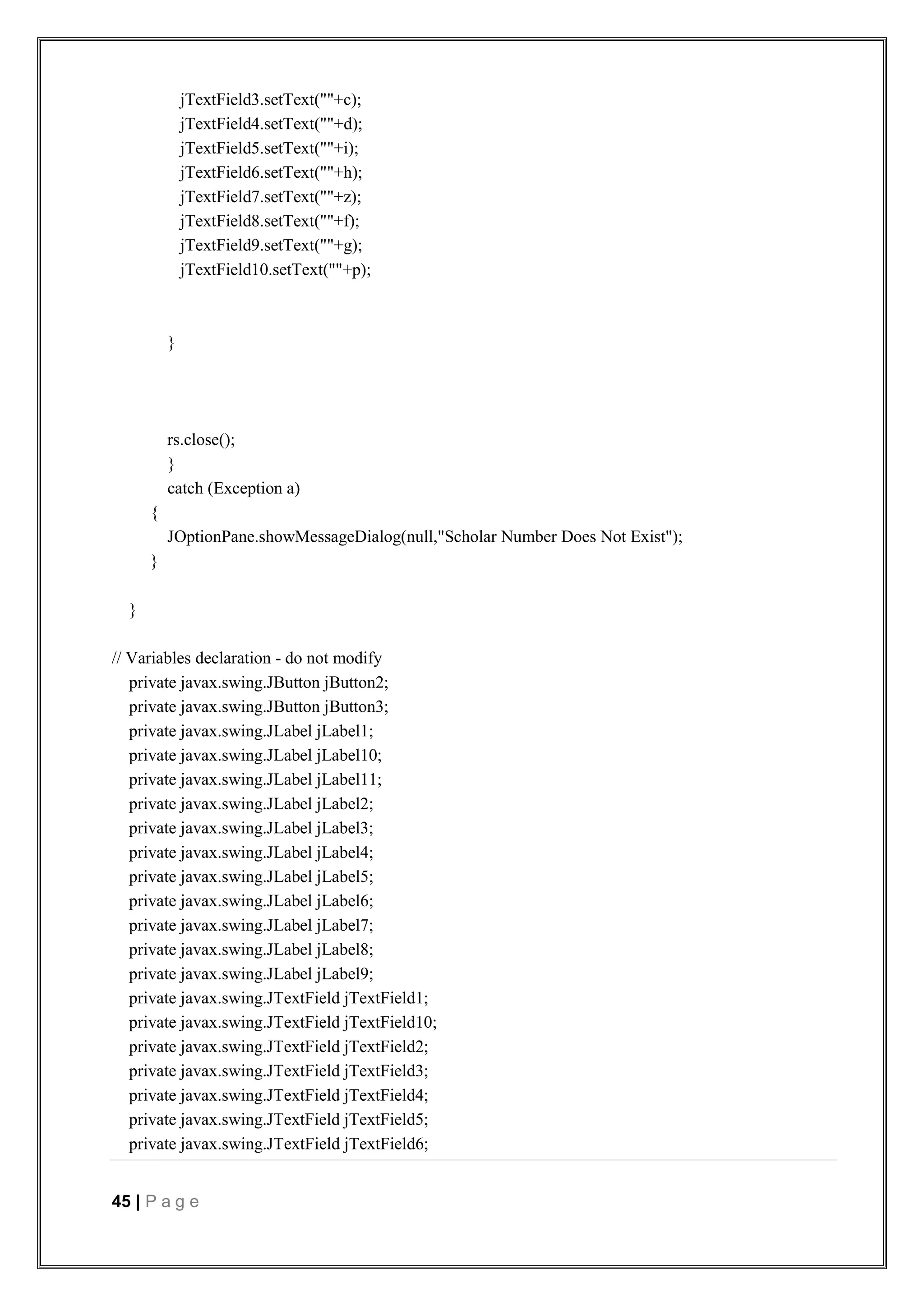 45 | P a g e
jTextField3.setText(""+c);
jTextField4.setText(""+d);
jTextField5.setText(""+i);
jTextField6.setText(""+h);
jTextField7.setText(""+z);
jTextField8.setText(""+f);
jTextField9.setText(""+g);
jTextField10.setText(""+p);
}
rs.close();
}
catch (Exception a)
{
JOptionPane.showMessageDialog(null,"Scholar Number Does Not Exist");
}
}
// Variables declaration - do not modify
private javax.swing.JButton jButton2;
private javax.swing.JButton jButton3;
private javax.swing.JLabel jLabel1;
private javax.swing.JLabel jLabel10;
private javax.swing.JLabel jLabel11;
private javax.swing.JLabel jLabel2;
private javax.swing.JLabel jLabel3;
private javax.swing.JLabel jLabel4;
private javax.swing.JLabel jLabel5;
private javax.swing.JLabel jLabel6;
private javax.swing.JLabel jLabel7;
private javax.swing.JLabel jLabel8;
private javax.swing.JLabel jLabel9;
private javax.swing.JTextField jTextField1;
private javax.swing.JTextField jTextField10;
private javax.swing.JTextField jTextField2;
private javax.swing.JTextField jTextField3;
private javax.swing.JTextField jTextField4;
private javax.swing.JTextField jTextField5;
private javax.swing.JTextField jTextField6;
 