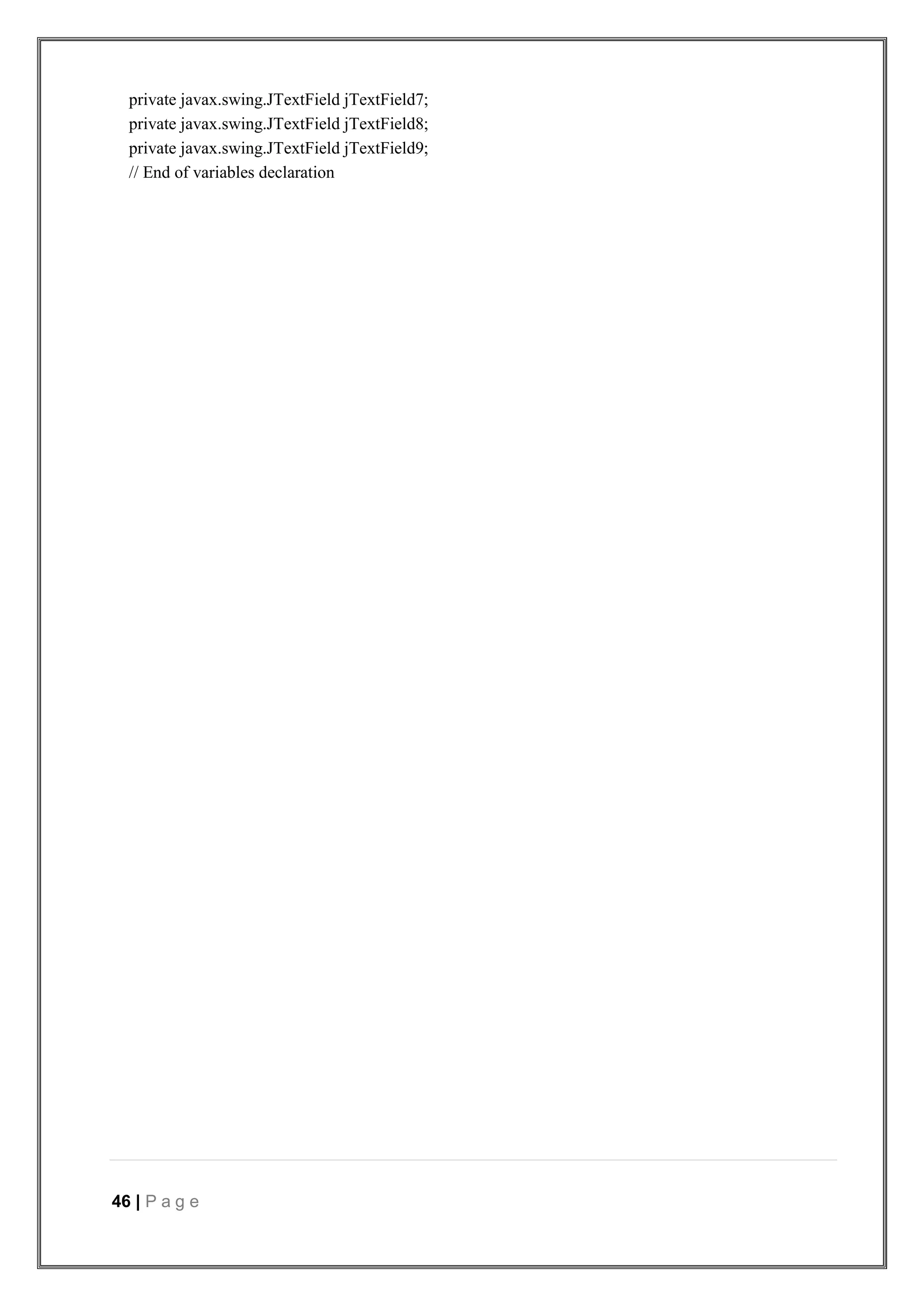 46 | P a g e
private javax.swing.JTextField jTextField7;
private javax.swing.JTextField jTextField8;
private javax.swing.JTextField jTextField9;
// End of variables declaration
 